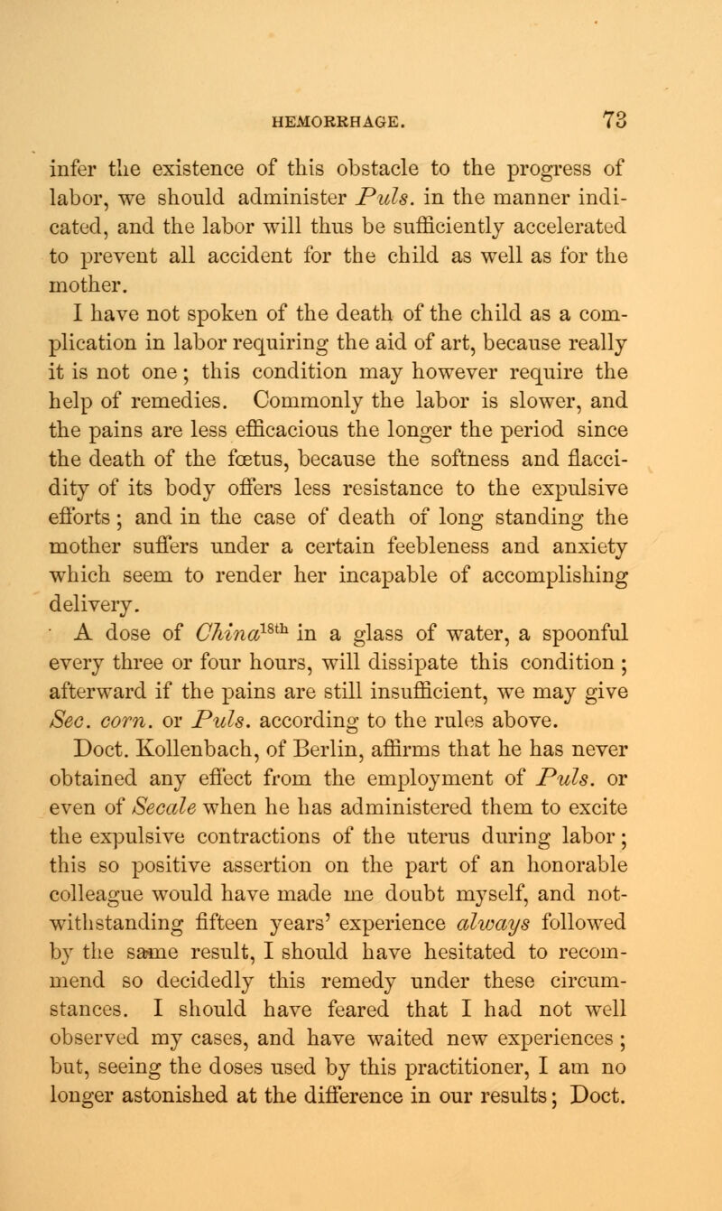 infer the existence of this obstacle to the progress of labor, we should administer Puis, in the manner indi- cated, and the labor will thus be sufficiently accelerated to prevent all accident for the child as well as for the mother. I have not spoken of the death of the child as a com- plication in labor requiring the aid of art, because really it is not one; this condition may however require the help of remedies. Commonly the labor is slower, and the pains are less efficacious the longer the period since the death of the foetus, because the softness and nacci- dity of its body offers less resistance to the expulsive efforts; and in the case of death of long standing the mother suffers under a certain feebleness and anxiety which seem to render her incapable of accomplishing delivery. A dose of CMnamh in a glass of water, a spoonful every three or four hours, will dissipate this condition ; afterward if the pains are still insufficient, we may give Sec. corn, or Puis, according to the rules above. Doct. Kollenbach, of Berlin, affirms that he has never obtained any effect from the employment of Puis, or even of Secede when he has administered them to excite the expulsive contractions of the uterus during labor; this so positive assertion on the part of an honorable colleague would have made me doubt myself, and not- withstanding fifteen years' experience always followed by the same result, I should have hesitated to recom- mend so decidedly this remedy under these circum- stances. I should have feared that I had not well observed my cases, and have waited new experiences ; but, seeing the doses used by this practitioner, I am no longer astonished at the difference in our results; Doct.