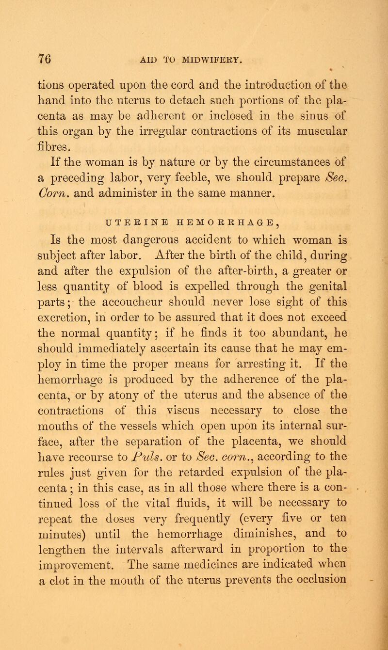 tions operated upon the cord and the introduction of the hand into the uterus to detach such portions of the pla- centa as may be adherent or inclosed in the sinus of this organ by the irregular contractions of its muscular fibres. If the woman is by nature or by the circumstances of a preceding labor, very feeble, we should prepare Sec. Corn, and administer in the same manner. UTERINE HEMORRHAGE, Is the most dangerous accident to which woman is subject after labor. After the birth of the child, during and after the expulsion of the after-birth, a greater or less quantity of blood is expelled through the genital parts; the accoucheur should never lose sight of this excretion, in order to be assured that it does not exceed the normal quantity; if he finds it too abundant, he should immediately ascertain its cause that he may em- ploy in time the proper means for arresting it. If the hemorrhage is produced by the adherence of the pla- centa, or by atony of the uterus and the absence of the contractions of this viscus necessary to close the mouths of the vessels which open upon its internal sur- face, after the separation of the placenta, we should have recourse to Puis, or to Sec. corn., according to the rules just given for the retarded expulsion of the pla- centa ; in this case, as in all those where there is a con- tinued loss of the vital fluids, it will be necessary to repeat the doses very frequently (every five or ten minutes) until the hemorrhage diminishes, and to lengthen the intervals afterward in proportion to the improvement. The same medicines are indicated when a clot in the mouth of the uterus prevents the occlusion