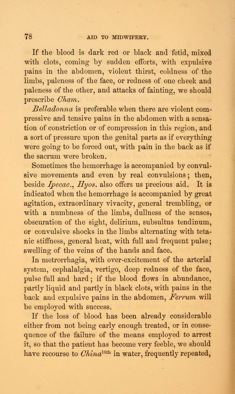 If the blood is dark red or black and fetid, mixed with clots, coming by sndden efforts, with expulsive pains in the abdomen, violent thirst, coldness of the limbs, paleness of the face, or redness of one cheek and paleness of the other, and attacks of fainting, we should prescribe Cham. Belladonna is preferable when there are violent com- pressive and tensive pains in the abdomen with a sensa- tion of constriction or of compression in this region, and a sort of pressure upon the genital parts as if everything were going to be forced out, with pain in the back as if the sacrum were broken. Sometimes the hemorrhage is accompanied by convul- sive movements and even by real convulsions; then, beside Ipecac, Hyos. also offers us precious aid. It is indicated when the hemorrhage is accompanied by great agitation, extraordinary vivacity, general trembling, or with a numbness of the limbs, dullness of the senses, obscuration of the sight, delirium, subsultus tendinum, or convulsive shocks in the limbs alternating with teta- nic stiffness, general heat, with full and frequent pulse; swelling of the veins of the hands and face. In metrorrhagia, with over-excitement of the arterial system, cephalalgia, vertigo, deep redness of the face, pulse full and hard; if the blood flows in abundance, partly liquid and partly in black clots, with pains in the back and expulsive pains in the abdomen, Ferrum will be employed with success. If the loss of blood has been already considerable either from not being early enough treated, or in conse- quence of the failure of the means employed to arrest it, so that the patient has become very feeble, we should have recourse to Chinamh in water, frequently repeated,