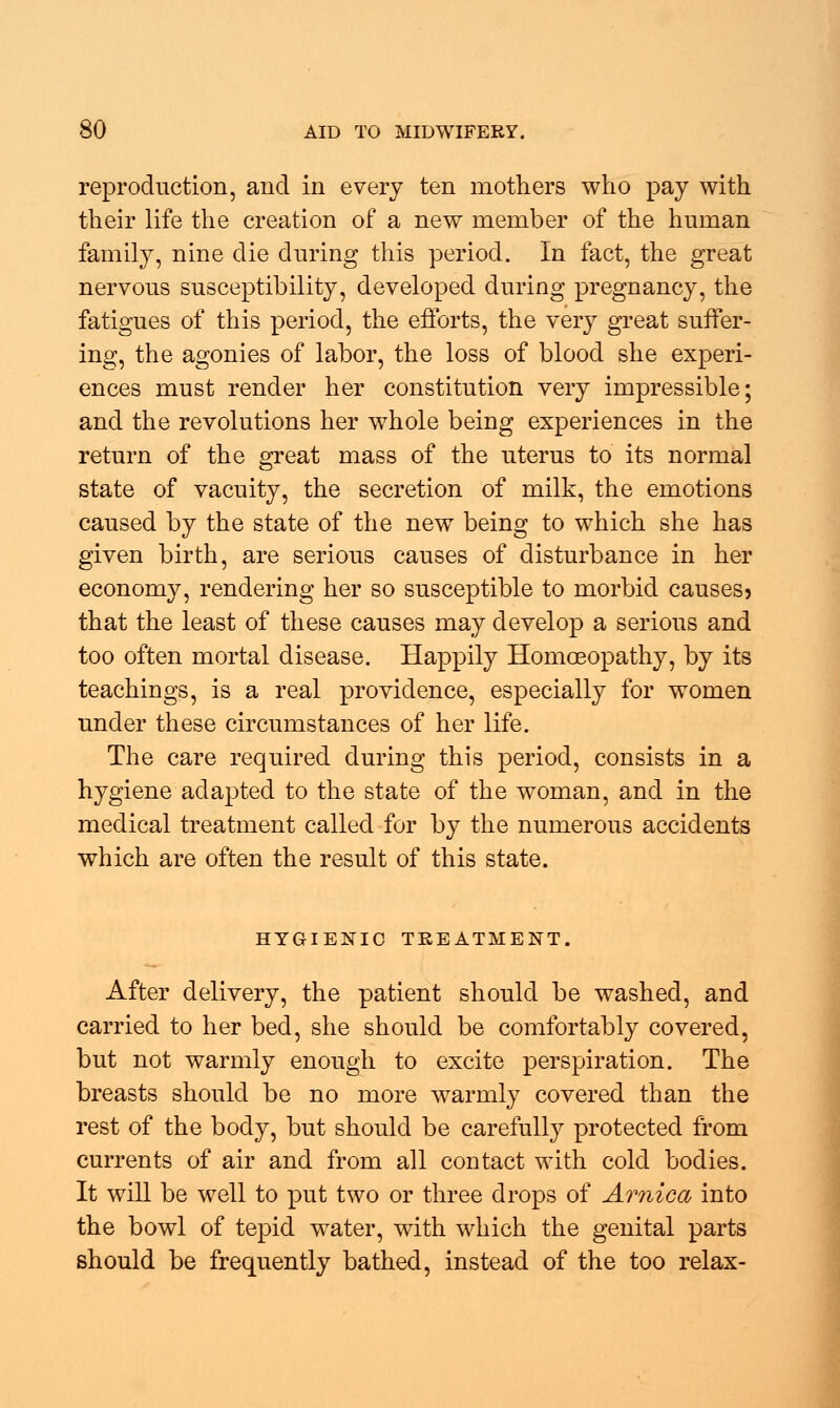 reproduction, and in every ten mothers who pay with their life the creation of a new member of the human family, nine die during this period. In fact, the great nervous susceptibility, developed during pregnancy, the fatigues of this period, the efforts, the very great suffer- ing, the agonies of labor, the loss of blood she experi- ences must render her constitution very impressible; and the revolutions her whole being experiences in the return of the great mass of the uterus to its normal state of vacuity, the secretion of milk, the emotions caused by the state of the new being to which she has given birth, are serious causes of disturbance in her economy, rendering her so susceptible to morbid causes? that the least of these causes may develop a serious and too often mortal disease. Happily Homoeopathy, by its teachings, is a real providence, especially for women under these circumstances of her life. The care required during this period, consists in a hygiene adapted to the state of the woman, and in the medical treatment called for by the numerous accidents which are often the result of this state. HYGIENIC TREATMENT. After delivery, the patient should be washed, and carried to her bed, she should be comfortably covered, but not warmly enough to excite perspiration. The breasts should be no more warmly covered than the rest of the body, but should be carefully protected from currents of air and from all contact with cold bodies. It will be well to put two or three drops of Arnica into the bowl of tepid water, with which the genital parts should be frequently bathed, instead of the too relax-