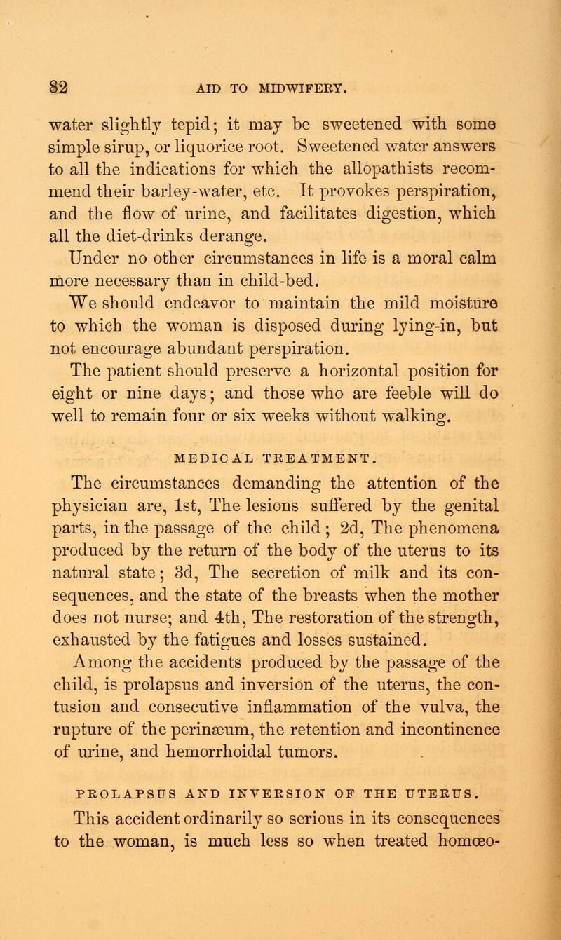 water slightly tepid; it may be sweetened with some simple sirup, or liquorice root. Sweetened water answers to all the indications for which the allopathists recom- mend their barley-water, etc. It provokes perspiration, and the flow of urine, and facilitates digestion, which all the diet-drinks derange. Under no other circumstances in life is a moral calm more necessary than in child-bed. We should endeavor to maintain the mild moisture to which the woman is disposed during lying-in, but not encourage abundant perspiration. The patient should preserve a horizontal position for eight or nine days; and those who are feeble will do well to remain four or six weeks without walking. MEDICAL TREATMENT. The circumstances demanding the attention of the physician are, 1st, The lesions suffered by the genital parts, in the passage of the child; 2d, The phenomena produced by the return of the body of the uterus to its natural state; 3d, The secretion of milk and its con- sequences, and the state of the breasts when the mother does not nurse; and 4th, The restoration of the strength, exhausted by the fatigues and losses sustained. Among the accidents produced by the passage of the child, is prolapsus and inversion of the uterus, the con- tusion and consecutive inflammation of the vulva, the rupture of the perinseum, the retention and incontinence of urine, and hemorrhoidal tumors. PROLAPSUS AND INVERSION OF THE UTERUS. This accident ordinarily so serious in its consequences to the woman, is much less so when treated homceo-