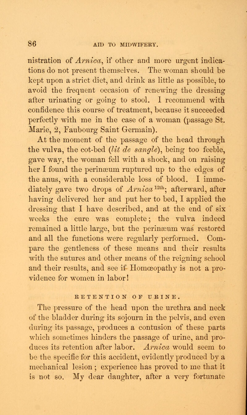 nistration of Arnica, if other and more urgent indica- tions do not present themselves. The woman should be kept upon a strict diet, and drink as little as possible, to avoid the frequent occasion of renewing the dressing after urinating or going to stool. 1 recommend with confidence this course of treatment, because it succeeded perfectly with me in the case of a woman (passage St. Marie, 2, Faubourg Saint Germain). At the moment of the passage of the head through the vulva, the cot-bed (lit de sangle), being too feeble, gave way, the woman fell with a shock, and on raising her I found the perinseum ruptured up to the edges of the anus, with a considerable loss of blood. I imme- diately gave two drops of A?inicamh', afterward, after having delivered her and put her to bed, I applied the dressing that I have described, and at the end of six weeks the cure was complete; the vulva indeed remained a little large, but the perinseum was' restored and all the functions were regularly performed. Com- pare the gentleness of these means and their results with the sutures and other means of the reigning school and their results, and see if Homoeopathy is not a pro- vidence for women in labor! RETENTION OF URINE. The pressure of the head upon the urethra and neck of the bladder during its sojourn in the pelvis, and even during its passage, produces a contusion of these parts which sometimes hinders the passage of urine, and pro- duces its retention after labor. Arnica would seem to be the specific for this accident, evidently produced by a mechanical lesion ; experience has proved to me that it is not so. My dear daughter, after a very fortunate