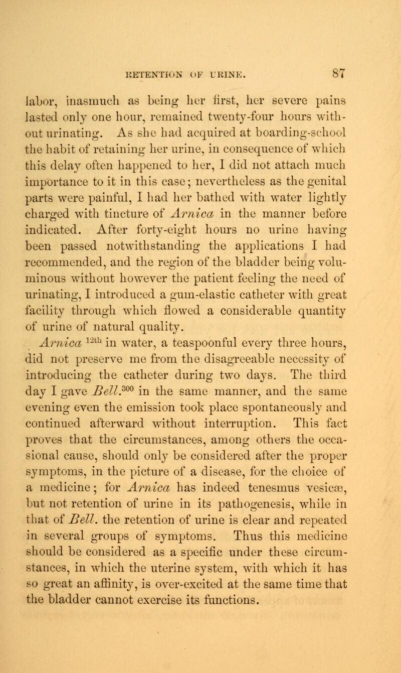 labor, inasmuch as being her first, her severe pains lasted only one hour, remained twenty-four hours with- out urinating. As she had acquired at boarding-school the habit of retaining her urine, in consequence of which this delay often happened to her, I did not attach much importance to it in this case; nevertheless as the genital parts were painful, I had her bathed with water lightly charged with tincture of Arnica in the manner before indicated. After forty-eight hours no urine having been passed notwithstanding the applications I had recommended, and the region of the bladder being volu- minous without however the patient feeling the need of urinating, I introduced a gum-elastic catheter with great facility through which flowed a considerable quantity of urine of natural quality. Arnica 12th in water, a teaspoonful every three hours, did not preserve me from the disagreeable necessity of introducing the catheter during two days. The third day I gave JBell.300 in the same manner, and the same evening even the emission took place spontaneously and continued afterward without interruption. This fact proves that the circumstances, among others the occa- sional cause, should only be considered after the proper symptoms, in the picture of a disease, for the choice of a medicine; for Arnica has indeed tenesmus vesicae, but not retention of urine in its pathogenesis, while in that of Bell, the retention of urine is clear and repeated in several groups of symptoms. Thus this medicine should be considered as a specific under these circum- stances, in which the uterine system, with which it has so great an affinity, is over-excited at the same time that the bladder cannot exercise its functions.