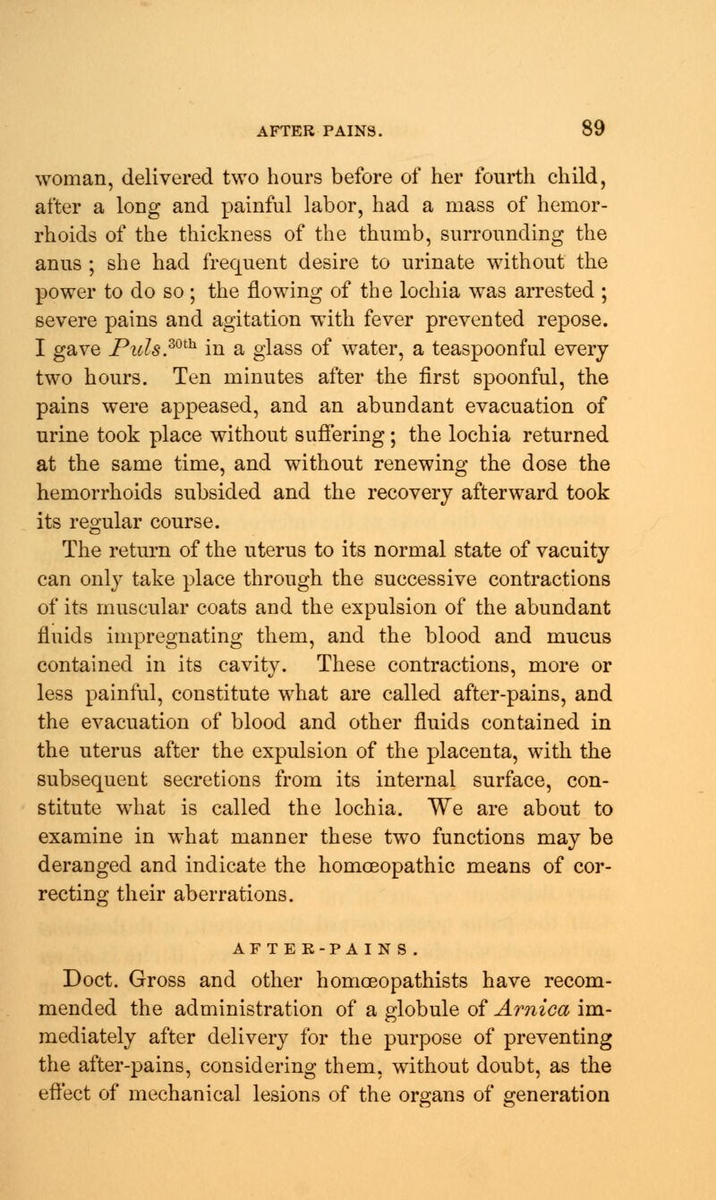 woman, delivered two hours before of her fourth child, after a long and painful labor, had a mass of hemor- rhoids of the thickness of the thumb, surrounding the anus ; she had frequent desire to urinate without the power to do so; the flowing of the lochia was arrested ; severe pains and agitation with fever prevented repose. I gave Picls.30th in a glass of water, a teaspoonful every two hours. Ten minutes after the first spoonful, the pains were appeased, and an abundant evacuation of urine took place without suffering ; the lochia returned at the same time, and without renewing the dose the hemorrhoids subsided and the recovery afterward took its regular course. The return of the uterus to its normal state of vacuity can only take place through the successive contractions of its muscular coats and the expulsion of the abundant fluids impregnating them, and the blood and mucus contained in its cavity. These contractions, more or less painful, constitute what are called after-pains, and the evacuation of blood and other fluids contained in the uterus after the expulsion of the placenta, with the subsequent secretions from its internal surface, con- stitute what is called the lochia. We are about to examine in what manner these two functions may be deranged and indicate the homoeopathic means of cor- recting their aberrations. AF T E E-PA INS. Doct. Gross and other homoeopathists have recom- mended the administration of a globule of Arnica im- mediately after delivery for the purpose of preventing the after-pains, considering them, without doubt, as the effect of mechanical lesions of the organs of generation