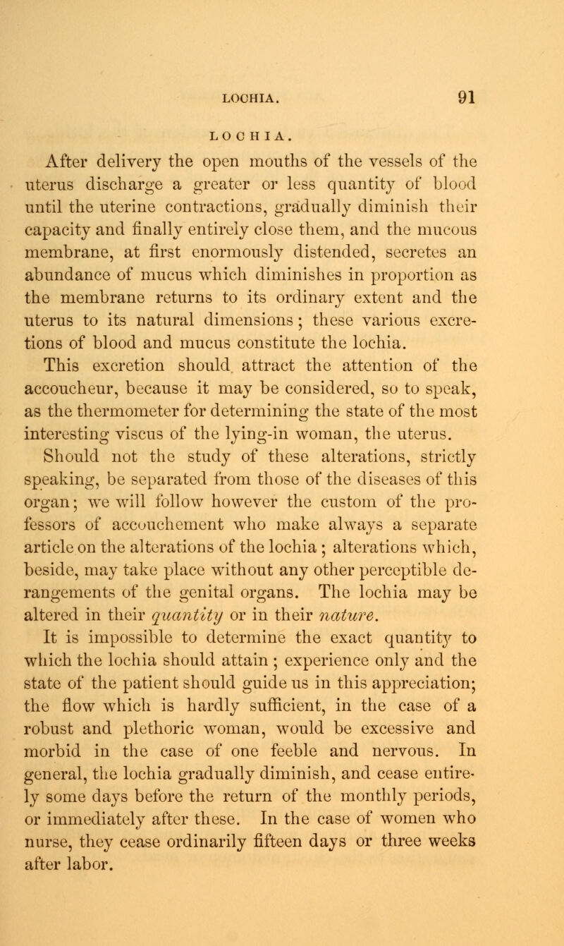 LOCH I A. After delivery the open mouths of the vessels of the uterus discharge a greater or less quantity of blood until the uterine contractions, gradually diminish their capacity and finally entirely close them, and the mucous membrane, at first enormously distended, secretes an abundance of mucus which diminishes in proportion as the membrane returns to its ordinary extent and the uterus to its natural dimensions; these various excre- tions of blood and mucus constitute the lochia. This excretion should, attract the attention of the accoucheur, because it may be considered, so to speak, as the thermometer for determining the state of the most interesting viscus of the lying-in woman, the uterus. Should not the study of these alterations, strictly speaking, be separated from those of the diseases of this organ; we will follow however the custom of the pro- fessors of accouchement who make always a separate article on the alterations of the lochia ; alterations which, beside, may take place without any other perceptible de- rangements of the genital organs. The lochia may be altered in their quantity or in their nature. It is impossible to determine the exact quantity to which the lochia should attain ; experience only and the state of the patient should guide us in this appreciation; the flow which is hardly sufficient, in the case of a robust and plethoric woman, would be excessive and morbid in the case of one feeble and nervous. In general, the lochia gradually diminish, and cease entire- ly some days before the return of the monthly periods, or immediately after these. In the case of women who nurse, they cease ordinarily fifteen days or three weeks after labor.