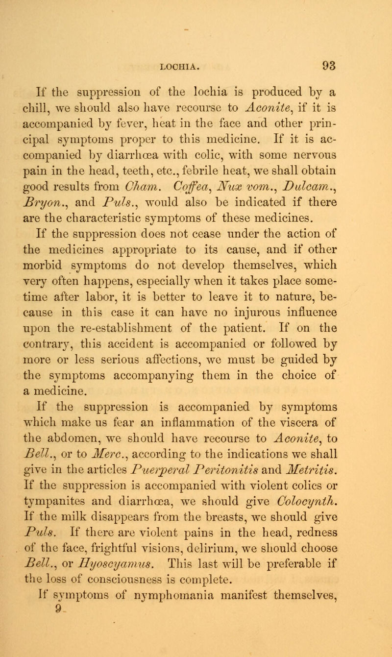 If the suppression of the lochia is produced by a chill, we should also have recourse to Aconite, if it is accompanied by fever, heat in the face and other prin- cipal symptoms proper to this medicine. If it is ac- companied by diarrhoea with colic, with some nervous pain in the head, teeth, etc., febrile heat, we shall obtain good results from Cham. Coffea, Nux vom., Dulcam., Bryon., and Puis., would also be indicated if there are the characteristic symptoms of these medicines. If the suppression does not cease under the action of the medicines appropriate to its cause, and if other morbid symptoms do not develop themselves, which very often happens, especially when it takes place some- time after labor, it is better to leave it to nature, be- cause in this case it can have no injurous influence upon the re-establishment of the patient. If on the contrary, this accident is accompanied or followed by more or less serious affections, we must be guided by the symptoms accompanying them in the choice of a medicine. If the suppression is accompanied by symptoms which make us fear an inflammation of the viscera of the abdomen, we should have recourse to Aconite, to Bell., or to Merc, according to the indications we shall give in the articles Puerperal Peritonitis and Metritis. If the suppression is accompanied with violent colics or tympanites and diarrhoea, we should give Colocynih. If the milk disappears from the breasts, we should give Puis. If there are violent pains in the head, redness of the face, frightful visions, delirium, we should choose Bell., or Hyoscyamus. This last will be preferable if the loss of consciousness is complete. If symptoms of nymphomania manifest themselves, 9