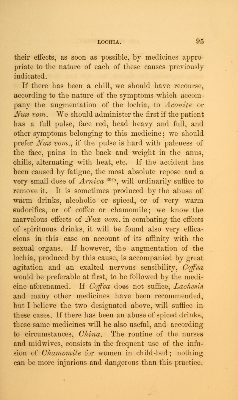 their effects, as soon as possible, by medicines appro- priate to the nature of each of these causes previously indicated. If there has been a chill, we should have recourse, according to the nature of the symptoms which accom- pany the augmentation of the lochia, to Aconite or Nux vom. We should administer the first if the patient has a full pulse, face red, head heavy and full, and other symptoms belonging to this medicine; we should prefer Nux vom., if the pulse is hard with paleness of the face, pains in the back and weight in the anus, chills, alternating with heat, etc. If the accident has been caused by fatigue, the most absolute repose and a very small dose of Arnica 30th, will ordinarily suffice to remove it. It is sometimes produced by the abuse of warm drinks, alcoholic or spiced, or of very warm sudorifics, or of coffee or chamomile; we know the marvelous effects of Nux vom. in combating the effects of spirituous drinks, it will be found also very effica- cious in this case on account of its affinity with the sexual organs. If however, the augmentation of the lochia, produced by this cause, is accompanied by great agitation and an exalted nervous sensibility, Coffea would be preferable at first, to be followed by the medi- cine aforenamed. If Coffea does not suffice, Lachesis and many other medicines have been recommended, but I believe the two designated above, will suffice in these cases. If there has been an abuse of spiced drinks, these same medicines will be also useful, and according to circumstances, China. The routine of the nurses and midwives, consists in the frequent use of the infu- sion of Chamomile for women in child-bed ; nothing can be more injurious and dangerous than this practice.