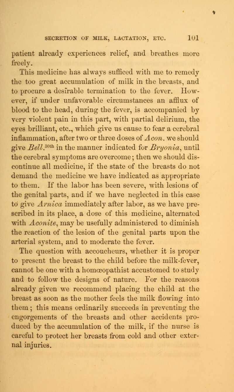 patient already experiences relief, and breathes more freely. This medicine has always sufficed witli me to remedy the too great accumulation of milk in the breasts, and to procure a desirable termination to the fever. How- ever, if under unfavorable circumstances an afflux of blood to the head, during the fever, is accompanied by very violent pain in this part, with partial delirium, the eyes brilliant, etc., which give us cause to fear a cerebral inflammation, after two or three doses of Aeon, we should give _Bell.mh in the manner indicated for Bryonia, until the cerebral symptoms are overcome; then we should dis- continue all medicine, if the state of the breasts do not demand the medicine we have indicated as appropriate to them. If the labor has been severe, with lesions of the genital parts, and if we have neglected in this case to give Arnica immediately after labor, as we have pre- scribed in its place, a dose of this medicine, alternated with Aconite, may be usefully administered to diminish the reaction of the lesion of the genital parts upon the arterial system, and to moderate the fever. The question with accoucheurs, whether it is proper to present the breast to the child before the milk-fever, cannot be one with a homoeopathist accustomed to study and to follow the designs of nature. For the reasons already given we recommend placing the child at the breast as soon as the mother feels the milk flowing into them ; this means ordinarily succeeds in preventing the engorgements of the breasts and other accidents pro- duced by the accumulation of the milk, if the nurse is careful to protect her breasts from cold and other exter- nal injuries.