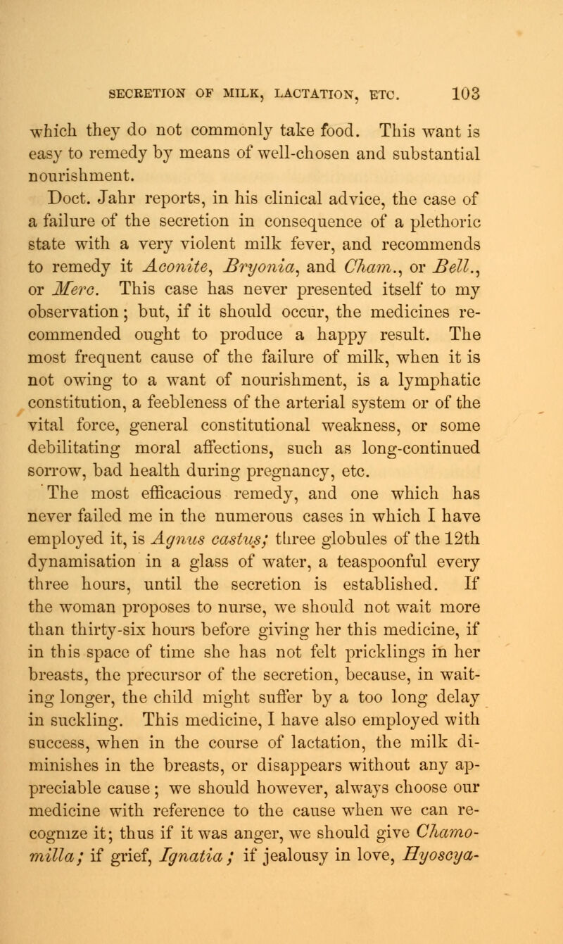which they do not commonly take food. This want is easy to remedy by means of well-chosen and substantial nourishment. Doct. Jahr reports, in his clinical advice, the case of a failure of the secretion in consequence of a plethoric state with a very violent milk fever, and recommends to remedy it Aconite, Bryonia, and Cham., or Bell., or Merc. This case has never presented itself to my observation; but, if it should occur, the medicines re- commended ought to produce a happy result. The most frequent cause of the failure of milk, when it is not owing to a want of nourishment, is a lymphatic constitution, a feebleness of the arterial system or of the vital force, general constitutional weakness, or some debilitating moral affections, such as long-continued sorrow, bad health during pregnancy, etc. The most efficacious remedy, and one which has never failed me in the numerous cases in which I have employed it, is Agnus castus; three globules of the 12th dynamisation in a glass of water, a teaspoonful every three hours, until the secretion is established. If the woman proposes to nurse, we should not wait more than thirty-six hours before giving her this medicine, if in this space of time she has not felt pricklings in her breasts, the precursor of the secretion, because, in wait- ing longer, the child might suffer by a too long delay in suckling. This medicine, I have also employed with success, when in the course of lactation, the milk di- minishes in the breasts, or disappears without any ap- preciable cause; we should however, always choose our medicine with reference to the cause when we can re- cognize it; thus if it was anger, we should give Chamo- milla; if grief, Ignatia ; if jealousy in love, Hyoscya-
