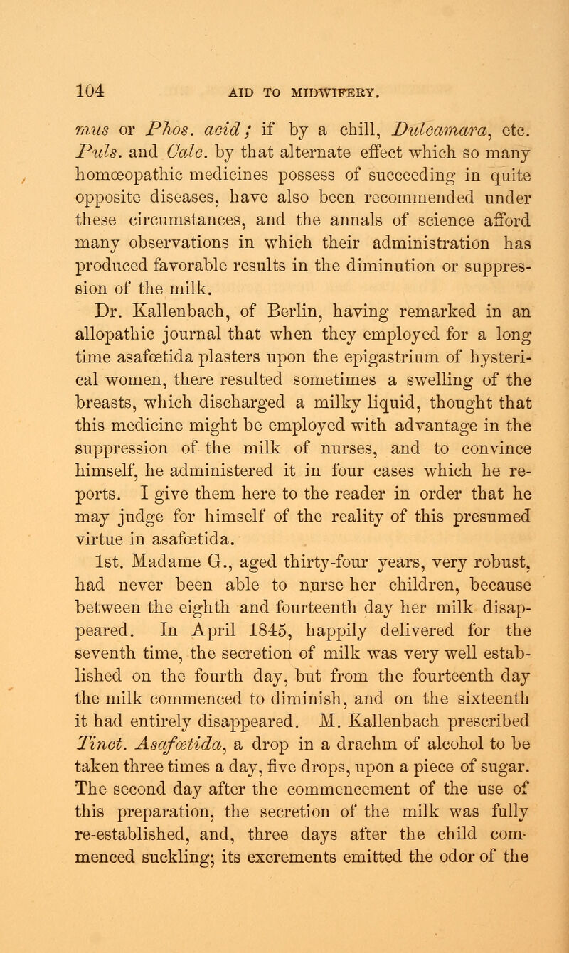 mus or Phos. acid ; if by a chill, Dulcamara, etc. Puis, and Gale, by that alternate effect which so many homoeopathic medicines possess of succeeding in quite opposite diseases, have also been recommended under these circumstances, and the annals of science afford many observations in which their administration has produced favorable results in the diminution or suppres- sion of the milk. Dr. Kallenbach, of Berlin, having remarked in an allopathic journal that when they employed for a long time asafoetida plasters upon the epigastrium of hysteri- cal women, there resulted sometimes a swelling of the breasts, which discharged a milky liquid, thought that this medicine might be employed with advantage in the suppression of the milk of nurses, and to convince himself, he administered it in four cases which he re- ports. I give them here to the reader in order that he may judge for himself of the reality of this presumed virtue in asafoetida. 1st. Madame G., aged thirty-four years, very robust. had never been able to nurse her children, because between the eighth and fourteenth day her milk disap- peared. In April 1845, happily delivered for the seventh time, the secretion of milk was very well estab- lished on the fourth day, but from the fourteenth day the milk commenced to diminish, and on the sixteenth it had entirely disappeared. M. Kallenbach prescribed Tinct. Asafoetida, a drop in a drachm of alcohol to be taken three times a day, five drops, upon a piece of sugar. The second day after the commencement of the use of this preparation, the secretion of the milk was fully re-established, and, three days after the child com- menced suckling; its excrements emitted the odor of the