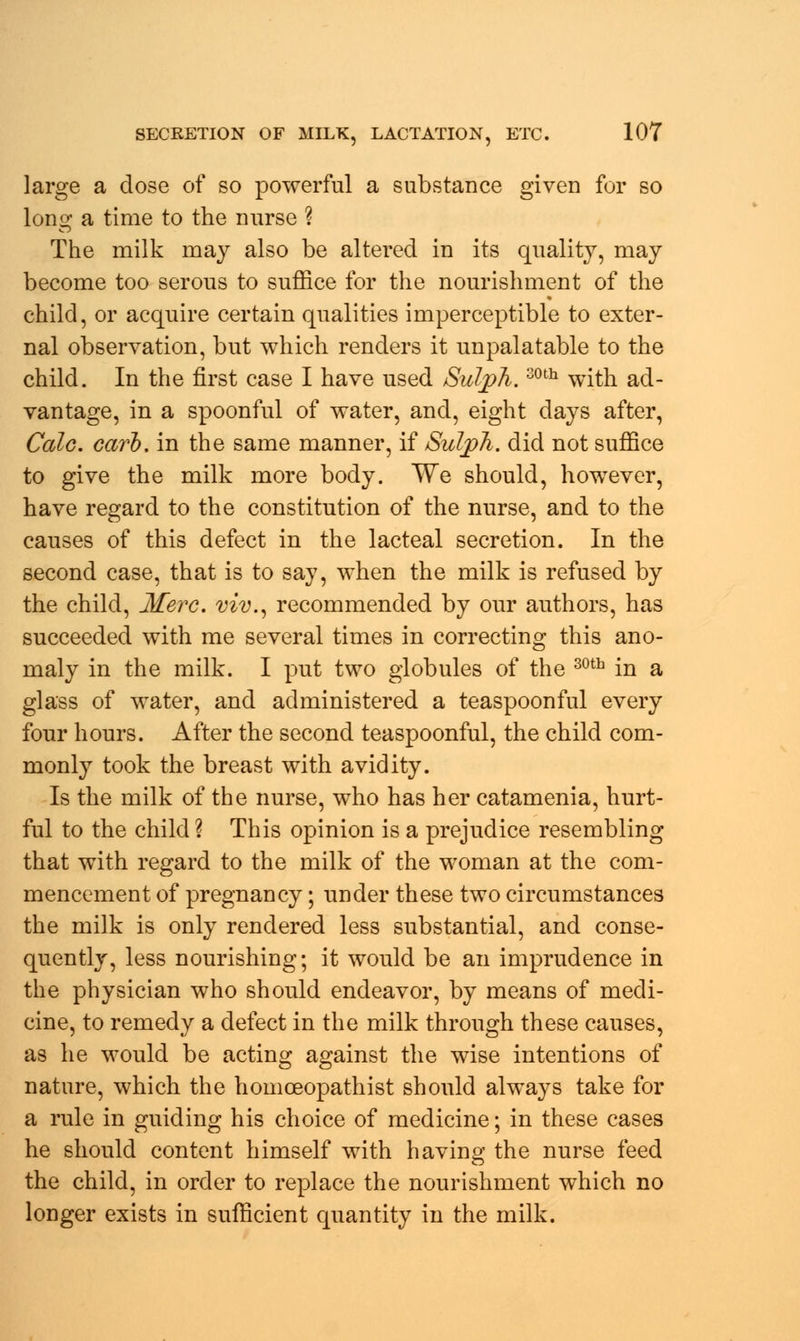 large a dose of so powerful a substance given for so long a time to the nurse ? The milk may also be altered in its quality, may become too serous to suffice for the nourishment of the child, or acquire certain qualities imperceptible to exter- nal observation, but which renders it unpalatable to the child. In the first case I have used Suljph.30th with ad- vantage, in a spoonful of water, and, eight days after, Cede. earb. in the same manner, if Suljph. did not suffice to give the milk more body. We should, however, have regard to the constitution of the nurse, and to the causes of this defect in the lacteal secretion. In the second case, that is to say, when the milk is refused by the child, Mere, viv., recommended by our authors, has succeeded with me several times in correcting this ano- maly in the milk. I put two globules of the 30th in a glass of water, and administered a teaspoonful every four hours. After the second teaspoonful, the child com- monly took the breast with avidity. Is the milk of the nurse, who has her catamenia, hurt- ful to the child ? This opinion is a prejudice resembling that with regard to the milk of the woman at the com- mencement of pregnancy; under these two circumstances the milk is only rendered less substantial, and conse- quently, less nourishing; it would be an imprudence in the physician who should endeavor, by means of medi- cine, to remedy a defect in the milk through these causes, as he would be acting against the wise intentions of nature, which the homceopathist should always take for a rule in guiding his choice of medicine; in these cases he should content himself with having the nurse feed the child, in order to replace the nourishment which no longer exists in sufficient quantity in the milk.