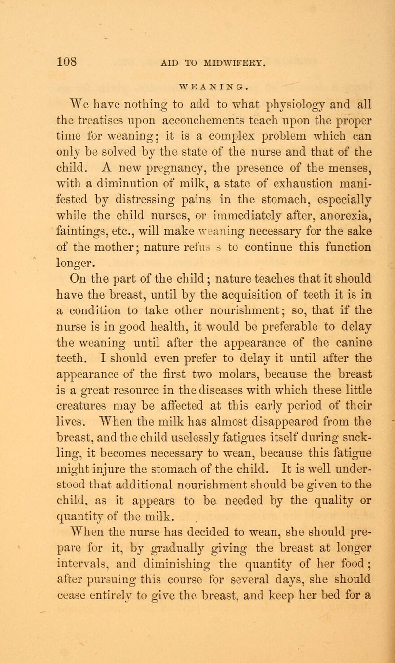 WEANING. We have nothing to add to what physiology and all the treatises upon accouchenients teach upon the proper time for weaning; it is a complex problem which can only be solved by the state of the nurse and that of the child. A new pregnancy, the presence of the menses, with a diminution of milk, a state of exhaustion mani- fested by distressing pains in the stomach, especially while the child nurses, or immediately after, anorexia, faintings, etc., will make weaning necessary for the sake of the mother; nature rein- s to continue this function longer. On the part of the child; nature teaches that it should have the breast, until by the acquisition of teeth it is in a condition to take other nourishment; so, that if the nurse is in good health, it would be preferable to delay the weaning until after the appearance of the canine teeth. I should even prefer to delay it until after the appearance of the first two molars, because the breast is a great resource in the diseases with which these little creatures may be affected at this early period of their lives. When the milk has almost disappeared from the breast, and the child uselessly fatigues itself during suck- ling, it becomes necessary to wean, because this fatigue might injure the stomach of the child. It is well under- stood that additional nourishment should be given to the child, as it appears to be needed by the quality or quantity of the milk. When the nurse has decided to wean, she should pre- pare for it, by gradually giving the breast at longer intervals, and diminishing the quantity of her food; after pursuing this course for several days, she should cease entirely to give the breast, and keep her bed for a