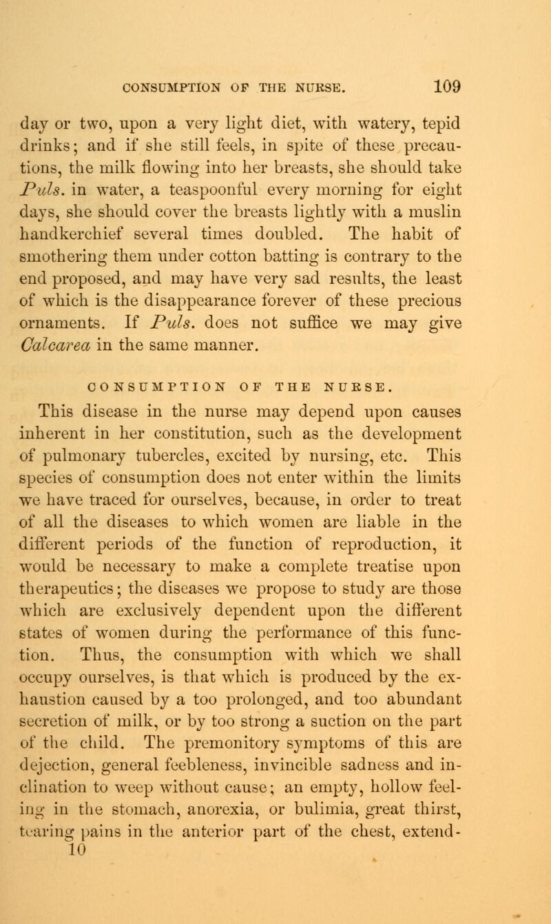day or two, upon a very light diet, with watery, tepid drinks; and if she still feels, in spite of these precau- tions, the milk flowing into her breasts, she should take Puis, in water, a teaspoonful every morning for eight days, she should cover the breasts lightly with a muslin handkerchief several times doubled. The habit of smothering them under cotton batting is contrary to the end proposed, and may have very sad results, the least of which is the disappearance forever of these precious ornaments. If Puis, does not suffice we may give Calcarea in the same manner. CONSUMPTION OF THE NURSE. This disease in the nurse may depend upon causes inherent in her constitution, such as the development of pulmonary tubercles, excited by nursing, etc. This species of consumption does not enter within the limits we have traced for ourselves, because, in order to treat of all the diseases to which women are liable in the different periods of the function of reproduction, it wrould be necessary to make a complete treatise upon therapeutics; the diseases we propose to study are those which are exclusively dependent upon the different states of women during the performance of this func- tion. Thus, the consumption wTith which we shall occupy ourselves, is that which is produced by the ex- haustion caused by a too prolonged, and too abundant secretion of milk, or by too strong a suction on the part of the child. The premonitory symptoms of this are dejection, general feebleness, invincible sadness and in- clination to weep without cause; an empty, hollow feel- ing in the stomach, anorexia, or bulimia, great thirst, tearing pains in the anterior part of the chest, extend- 10