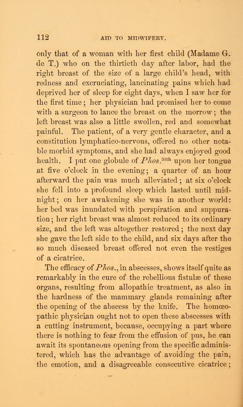 only that of a woman with her first child (Madame G. de T.) who on the thirtieth day after labor, had the right breast of the size of a large child's head, with redness and excruciating, lancinating pains which had deprived her of sleep for eight days, when I saw her for the first time; her physician had promised her to come with a surgeon to lance the breast on the morrow; the left breast was also a little swollen, red and somewhat painful. The patient, of a very gentle character, and a constitution lymphatico-nervous, offered no other nota- ble morbid symptoms, and she had always enjoyed good health. I put one globule of P7ws.mth- upon her tongue at five o'clock in the evening; a quarter of an hour afterward the pain was much alleviated; at six o'clock she fell into a profound sleep which lasted until mid- night ; on her awakening she was in another world: her bed was inundated with perspiration and suppura- tion ; her right breast was almost reduced to its ordinary size, and the left was altogether restored ; the next day she gave the left side to the child, and six days after the so much diseased breast offered not even the vestiges of a cicatrice. The efficacy of Phos.^ in abscesses, shows itself quite as remarkably in the cure of the rebellious fistulse of these organs, resulting from allopathic treatment, as also in the hardness of the mammary glands remaining after the opening of the abscess by the knife. The homoeo- pathic ph}^sician ought not to open these abscesses with a cutting instrument, because, occupying a part where there is nothing to fear from the effusion of pus, he can await its spontaneous opening from the specific adminis- tered, which has the advantage of avoiding the pain, the emotion, and a disagreeable consecutive cicatrice;