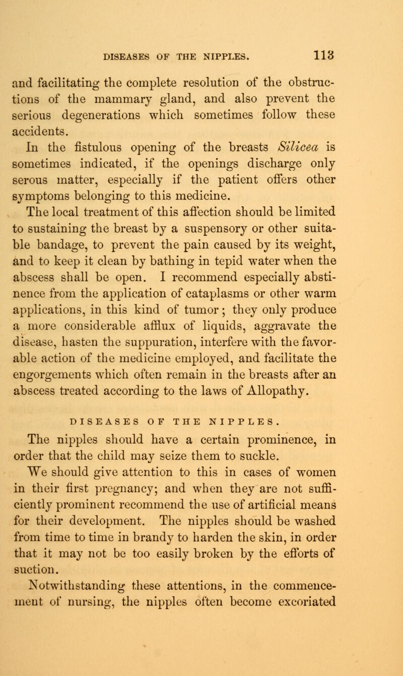 and facilitating the complete resolution of the obstruc- tions of the mammary gland, and also prevent the serious degenerations which sometimes follow these accidents. In the fistulous opening of the breasts Silicea is sometimes indicated, if the openings discharge only serous matter, especially if the patient offers other symptoms belonging to this medicine. The local treatment of this affection should be limited to sustaining the breast by a suspensory or other suita- ble bandage, to prevent the pain caused by its weight, and to keep it clean by bathing in tepid water when the abscess shall be open. I recommend especially absti- nence from the application of cataplasms or other warm applications, in this kind of tumor; they only produce a more considerable afflux of liquids, aggravate the disease, hasten the suppuration, interfere with the favor- able action of the medicine employed, and facilitate the engorgements which often remain in the breasts after an abscess treated according to the laws of Allopathy. DISEASES OF THE NIPPLES. The nipples should have a certain prominence, in order that the child may seize them to suckle. We should give attention to this in cases of women in their first pregnancy; and when they are not suffi- ciently prominent recommend the use of artificial means for their development. The nipples should be washed from time to time in brandy to harden the skin, in order that it may not be too easily broken by the efforts of suction. Notwithstanding these attentions, in the commence- ment of nursing, the nipples often become excoriated