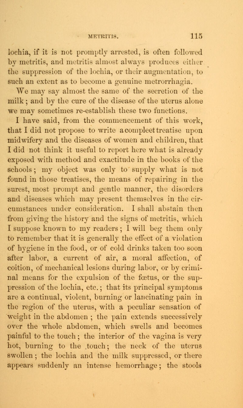 lochia, if it is not promptly arrested, is often followed by metritis, and metritis almost always produces either the suppression of the lochia, or their augmentation, to such an extent as to become a genuine metrorrhagia. We may say almost the same of the secretion of the milk; and by the cure of the disease of the uterus alone we may sometimes re-establish these two functions. I have said, from the commencement of this work, that I did not propose to write a compleet treatise upon midwifery and the diseases of women and children, that I did not think it useful to report here what is already exposed with method and exactitude in the books of the schools; my object was only to supply what is not found in those treatises, the means of repairing in the surest, most prompt and gentle manner, the disorders and diseases which may present themselves in the cir- cumstances under consideration. I shall abstain then from giving the history and the signs of metritis, which I suppose known to my readers ; I will beg them only to remember that it is generally the effect of a violation of hygiene in the food, or of cold drinks taken too soon after labor, a current of air, a moral affection, of coition, of mechanical lesions during labor, or by crimi- nal means for the expulsion of the foetus, or the sup- pression of the lochia, etc.; that its principal symptoms are a continual, violent, burning or lancinating pain in the region of the uterus, with a peculiar sensation of weight in the abdomen ; the pain extends successively over the whole abdomen, which swells and becomes painful to the touch; the interior of the vagina is very hot, burning to the .touch; the neck of the uterus swollen ; the lochia and the milk suppressed, or there appears suddenly an intense hemorrhage; the stools
