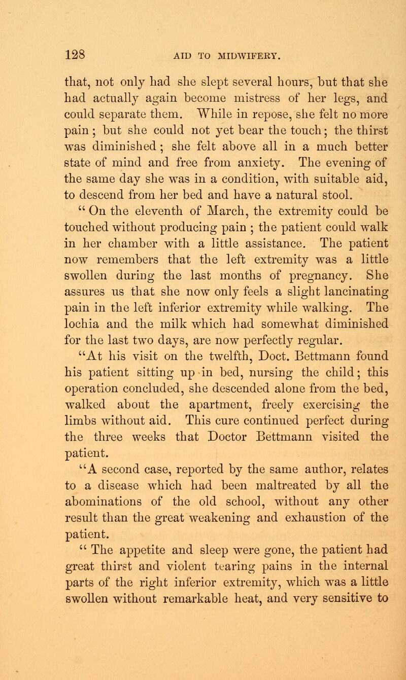 that, not only had she slept several hours, but that she had actually again become mistress of her legs, and could separate them. While in repose, she felt no more pain ; but she could not yet bear the touch; the thirst was diminished; she felt above all in a much better state of mind and free from anxiety. The evening of the same day she was in a condition, with suitable aid, to descend from her bed and have a natural stool.  On the eleventh of March, the extremity could be touched without producing pain ; the patient could walk in her chamber with a little assistance. The patient now remembers that the left extremity was a little swollen duriDg the last months of pregnancy. She assures us that she now only feels a slight lancinating pain in the left inferior extremity while walking. The lochia and the milk which had somewhat diminished for the last two days, are now perfectly regular. At his visit on the twelfth, Doct. Bettmann found his patient sitting up-in bed, nursing the child; this operation concluded, she descended alone from the bed, walked about the apartment, freely exercising the limbs without aid. This cure continued perfect during the three weeks that Doctor Bettmann visited the patient. UA second case, reported by the same author, relates to a disease which had been maltreated by all the abominations of the old school, without any other result than the great weakening and exhaustion of the patient.  The appetite and sleep were gone, the patient had great thirst and violent tearing pains in the internal parts of the right inferior extremity, which was a little swollen without remarkable heat, and very sensitive to