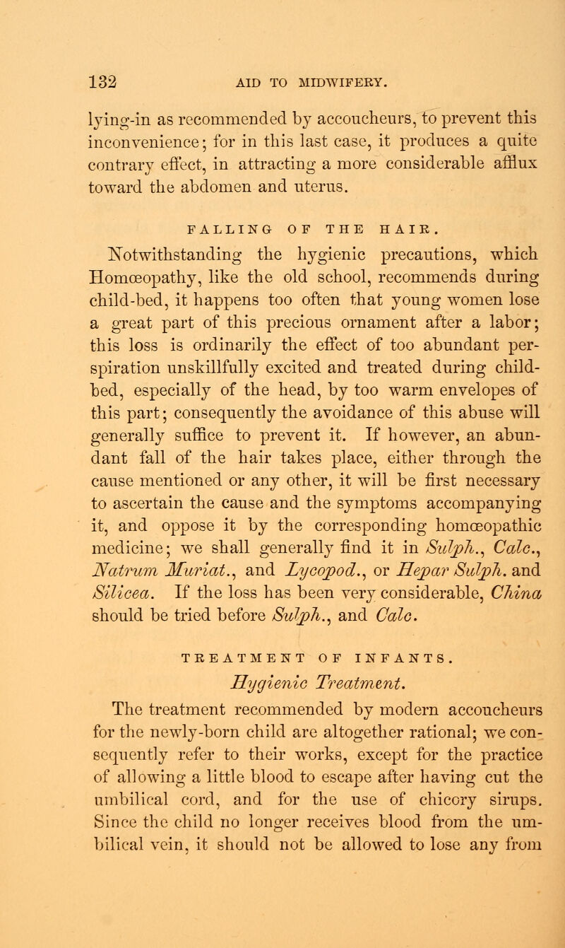 lying-in as recommended by accoucheurs, to prevent this inconvenience; for in this last case, it produces a quite contrary effect, in attracting a more considerable afflux toward the abdomen and uterus. FALLING OF THE HAIR. Notwithstanding the hygienic precautions, which Homoeopathy, like the old school, recommends during child-bed, it happens too often that young women lose a great part of this precious ornament after a labor; this loss is ordinarily the effect of too abundant per- spiration unskillfully excited and treated during child- bed, especially of the head, by too warm envelopes of this part; consequently the avoidance of this abuse will generally suffice to prevent it. If however, an abun- dant fall of the hair takes place, either through the cause mentioned or any other, it will be first necessary to ascertain the cause and the symptoms accompanying it, and oppose it by the corresponding homoeopathic medicine; we shall generally find it in Sulph., Calc, Natrum Muriat., and Zycqpod., or Hepar Sulph. and Silicea. If the loss has been very considerable, China should be tried before SuljpJi.^ and Colo. TREATMENT OF INFANTS. Hygienic Treatment. The treatment recommended by modern accoucheurs for the newly-born child are altogether rational; we con- sequently refer to their works, except for the practice of allowing a little blood to escape after having cut the umbilical cord, and for the use of chicory sirups. Since the child no longer receives blood from the um- bilical vein, it should not be allowed to lose any from