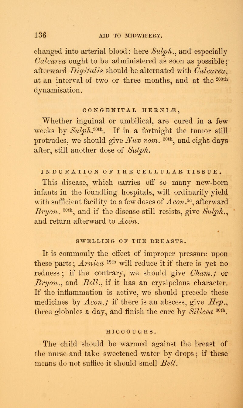 changed into arterial blood: here Sulph., and especially Calcarea ought to be administered as soon as possible; afterward Digitalis should be alternated with Calcarea, at an interval of two or three months, and at the 200th dynamisation. CONGENITAL HERNIA, Whether inguinal or umbilical, are cured in a few weeks by Sulph.mi!1. If in a fortnight the tumor still protrudes, we should give Nux vom. 30th, and eight days after, still another dose of Sulph. INDURATION OF THE CELLULAR TISSUE. This disease, which carries off so many new-born infants in the foundling hospitals, will ordinarily yield with sufficient facility to a few doses of Acon.3&, afterward Bryon. 30th, and if the disease still resists, give Sulph., and return afterward to Aeon. * SWELLING OF THE BREASTS. It is commonly the effect of improper pressure upon these parts; Arnica 12th will reduce it if there is yet no redness ; if the contrary, we should give Cham.; or Bryon., and Bell., if it has an erysipelous character. If the inflammation is active, we should precede these medicines by Aeon.; if there is an abscess, give Hep., three globules a day, and finish the cure by Silicea 30th. HICCOUGHS. The child should be warmed against the breast of the nurse and take sweetened water by drops: if these means do not suffice it should smell Bell.