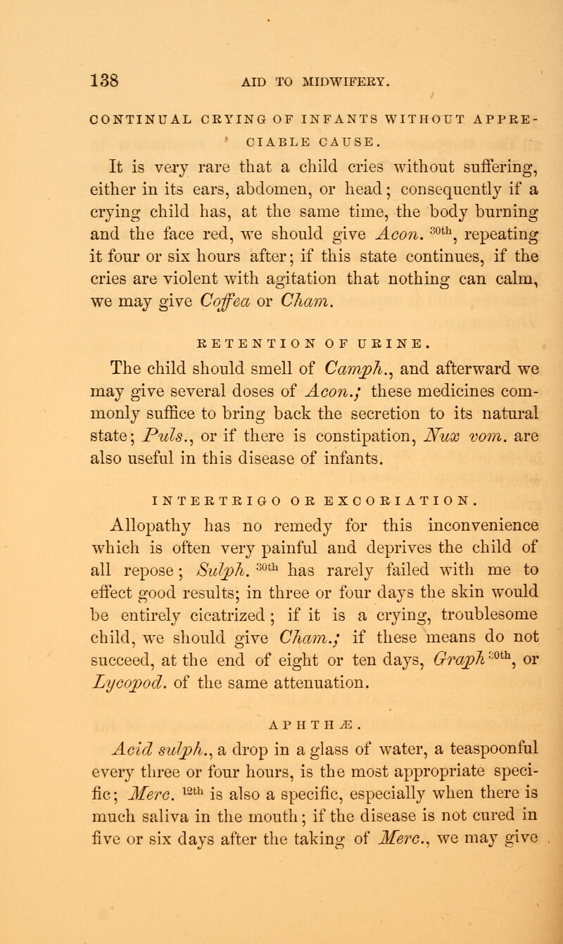 CONTINUAL CRYING OF INFANTS WITHOUT APPRE- CIABLE CAUSE. It is very rare that a child cries without suffering, either in its ears, abdomen, or head; consequently if a crying child has, at the same time, the body burning and the face red, we should give Aeon. 30th, repeating it four or six hours after; if this state continues, if the cries are violent with agitation that nothing can calm, we may give Coffea or Cham. RETENTION OF URINE. The child should smell of Camph., and afterward we may give several doses of Aeon.; these medicines com- monly suffice to bring back the secretion to its natural state; Puis., or if there is constipation, Nux vom. are also useful in this disease of infants. INTERTRIGO OR EXCORIATION. Allopathy has no remedy for this inconvenience which is often very painful and deprives the child of all repose; SuJ/ph. 30th has rarely failed with me to effect good results; in three or four days the skin would be entirely cicatrized ; if it is a crying, troublesome child, we should give Cham.; if these means do not succeed, at the end of eight or ten days, Graphmh, or Lyeovod. of the same attenuation. APHTHiE. Acid suljph., a drop in a glass of water, a teaspoonful every three or four hours, is the most appropriate speci- fic; Mere. 12fch is also a specific, especially when there is much saliva in the mouth; if the disease is not cured in five or six days after the taking of Mere., we may give