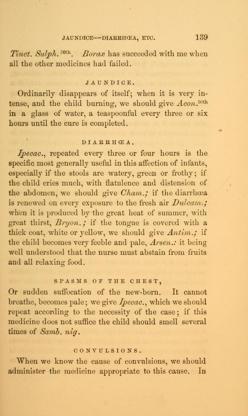 Tinct. Sulph.coth. Borax has succeeded with me when all the other medicines had failed. JAUNDICE. Ordinarily disappears of itself; when it is very in- tense, and the child burning, we should give Aco?i.mh in a glass of water, a teaspoonful every three or six hours until the cure is completed. DI AEEHCE A. Ipecac, repeated every three or four hours is the specific most generally useful in this affection of infants, especially if the stools are watery, green or frothy; if the child cries much, with flatulence and distension of the abdomen, we should give Cham.; if the diarrhoea is renewed on every exposure to the fresh air Did cam.; when it is produced by the great heat of summer, with great thirst, Bryon.; if the tongue is covered with a thick coat, white or yellow, we should give Antim.; if the child becomes very feeble and pale, Arsen.: it being well understood that the nurse must abstain from fruits and all relaxing food. Or sudden suffocation of the new-born. It cannot breathe, becomes pale; we give Ipecac, which we should repeat according to the necessity of the case; if this medicine does not suffice the child should smell several times of Samb. nig. CONVULSIONS. When we know the cause of convulsions, we should administer the medicine appropriate to this cause. In