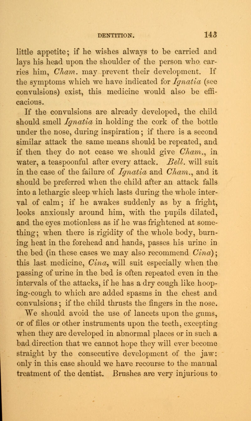 little appetite; if he wishes always to be carried and lays his head upon the shoulder of the person who car- ries him, Cham, may prevent their development. If the symptoms which we have indicated for Ignatia (see convulsions) exist, this medicine would also be effi- cacious. If the convulsions are already developed, the child should smell Ignatia in holding the cork of the bottle under the nose, during inspiration; if there is a second similar attack the same means should be repeated, and if then they do not cease we should give Cham., in water, a teaspoonful after every attack. Bell, will suit in the case of the failure of Ignatia and Cham., and it should be preferred when the child after an attack falls into a lethargic sleep which lasts during the whole inter- val of calm; if he awakes suddenly as by a fright, looks anxiously around him, with the pupils dilated, aud the eyes motionless as if he was frightened at some- thing; when there is rigidity of the whole body, burn- ing heat in the forehead and hands, passes his urine in the bed (in these cases we may also recommend Cina); this last medicine, Cina, will suit especially when the passing of urine in the bed is often repeated even in the intervals of the attacks, if he has a dry cough like hoop- ing-cough to which are added spasms in the chest and convulsions; if the child thrusts the fingers in the nose. We should avoid the use of lancets upon the gums, or of files or other instruments upon the teeth, excepting when they are developed in abnormal places or in such a bad direction that we cannot hope they will ever become straight by the consecutive development of the jaw: only in this case should we have recourse to the manual treatment of the dentist. Brushes are very injurious to