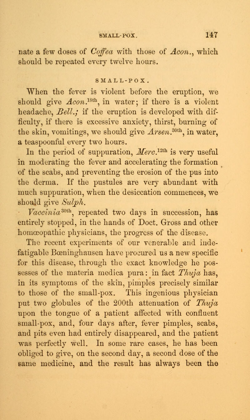 nate a few doses of Coffea with those of Aeon., which should be repeated every twelve hours. small-pox . When the fever is violent before the eruption, we should give Aco?i.mh, in water; if there is a violent headache, Bell.; if the eruption is developed with dif- ficulty, if there is excessive anxiety, thirst, burning of the skin, vomitings, we should give Arsen.zoth, in water, a teaspoonful every two hours. In the period of suppuration, Merc.12th is very useful in moderating the fever and accelerating the formation of the scabs, and preventing the erosion of the pus into the derma. If the pustules are very abundant with much suppuration, when the desiccation commences, we should give Sulph. ■ Vacciniamh, repeated two days in succession, has entirely stopped, in the hands of Doct. Gross and other homoeopathic physicians, the progress of the disease. The recent experiments of our venerable and inde- fatigable Bceninghausen have procured us a new specific for this disease, through the exact knowledge he pos- sesses of the materia medica pura: in fact Thuja has, in its symptoms of the skin, pimples precisely similar to those of the small-pox. This ingenious physician put two globules of the 200th attenuation of Thuja upon the tongue of a patient affected with confluent small-pox, and, four days after, fever pimples, scabs, and pits even had entirely disappeared, and the patient was perfectly well. In some rare cases, he has been obliged to give, on the second day, a second dose of the same medicine, and the result has always been the