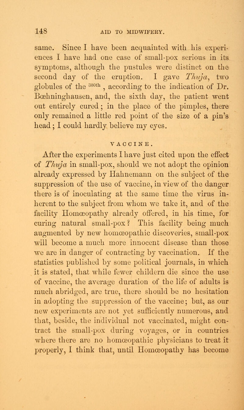 same. Since I have been acquainted with his experi- ences I have had one case of small-pox serious in its symptoms, although the pustules were distinct on the second day of the eruption. I gave Thuja, two globules of the 300th , according to the indication of Dr. Boehninghausen, and, the sixth day, the patient went out entirely cured ; in the place of the pimples, there only remained a little red point of the size of a pin's head; I could hardly believe my eyes. vaccine . After the experiments I have just cited upon the effect of Thuja in small-pox, should we not adopt the opinion already expressed by Hahnemann on the subject of the suppression of the use of vaccine, in view of the danger there is of inoculating at the same time the virus in- herent to the subject from whom we take it, and of the facility Homoeopathy already offered, in his time, for curing natural small-pox? This facility being much augmented by new homoeopathic discoveries, small-pox will become a much more innocent disease than those we are in clanger of contracting by vaccination. If the statistics published by some political journals, in which it is stated, that while fewer childern die since the use of vaccine, the average duration of the life of adults is much abridged, are true, there should be no hesitation in adopting the suppression of the vaccine; but, as our new experiments are not yet sufficiently numerous, and that, beside, the individual not vaccinated, might con- tract the small-pox during voyages, or in countries where there are no homoeopathic physicians to treat it properly, I think that, until Homoeopathy has become