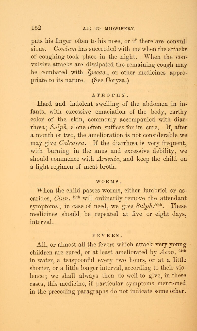 puts his finger often to his nose, or if there are convul- sions. Conium has succeeded with me when the attacks of coughing took place in the night. When the con- vulsive attacks are dissipated the remaining cough may be combated with Ipecac, or other medicines appro- priate to its nature. (See Coryza.) ATROPHY. Hard and indolent swelling of the abdomen in in- fants, with excessive emaciation of the body, earthy color of the skin, commonly accompanied with diar- rhoea ; Sulph. alone often suffices for its cure. If, after a month or two, the amelioration is not considerable we may give Calcarea. If the diarrhoea is very frequent, with burning in the anus and excessive debility, we should commence with Arsenic, and keep the child on a light regimen of meat broth. WORMS. When the child passes worms, either lumbrici or as- carides, Cinn. 12th will ordinarily remove the attendant symptoms ; in case of need, we give Sulph.mh. These medicines should be repeated at five or eight days, interval. FEVERS. All, or almost all the fevers which attack very young children are cured, or at least ameliorated by Aeon. mh in water, a teaspoonful every two hours, or at a little shorter, or a little longer interval, according to their vio- lence ; we shall always then do well to give, in these cases, this medicine, if particular symptoms mentioned in the preceding paragraphs do not indicate some other.