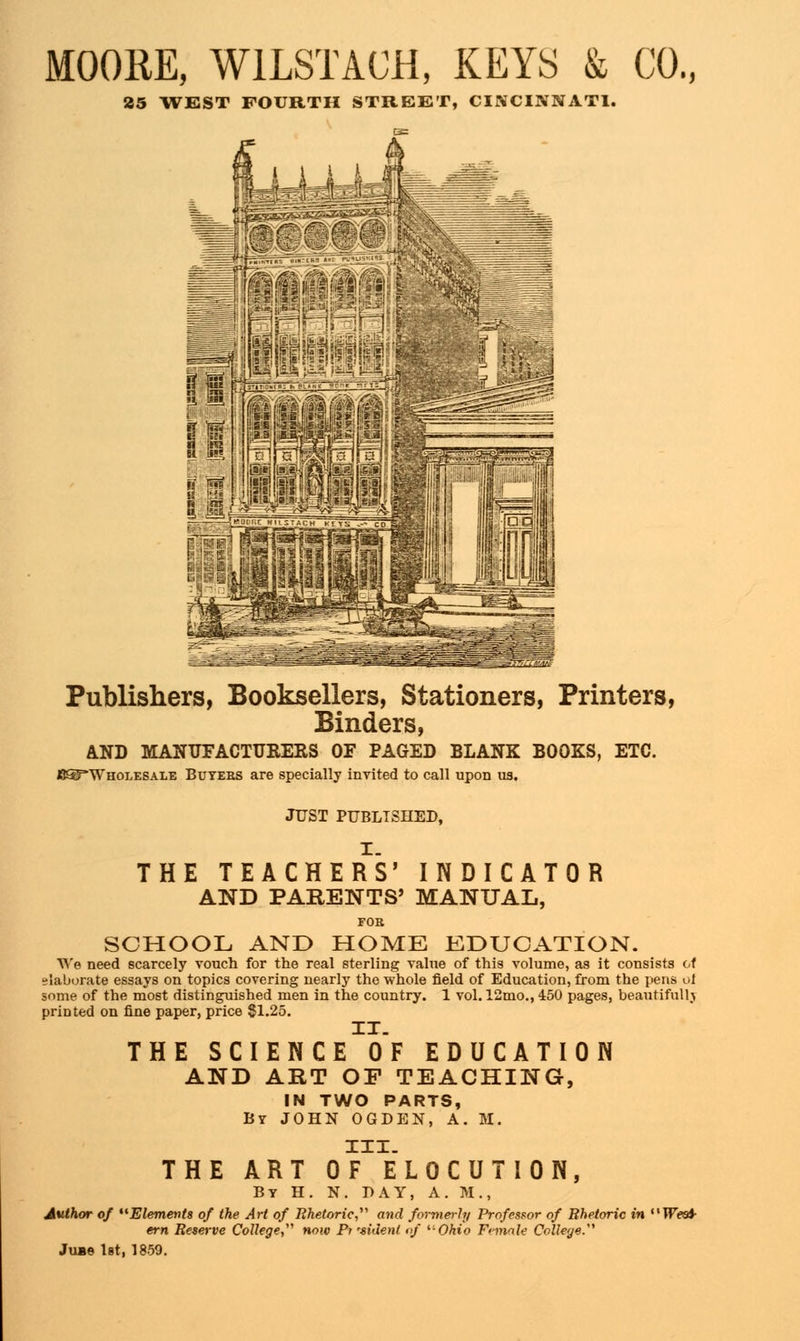 MOORE, W1LSTACH, KEYS & CO., 25 WEST FOURTH STREET, CINCINNATI. Publishers, Booksellers, Stationers, Printers, Binders, AND MANUFACTURERS OF PAGED BLANK BOOKS, ETC. CSTWholesale Buyers are specially invited to call upon us. JUST PUBLISHED, I. THE TEACHERS' INDICATOR AND PARENTS' MANUAL, FOR SCHOOL AND HOME EDUCATION. We need scarcely vouch for the real sterling value of this volume, as it consists of elaborate essays on topics covering nearly the whole field of Education, from the pens ot some of the most distinguished men in the country. 1 vol. 12mo., 450 pages, beautifully printed on fine paper, price 81.25. IT. THE SCIENCE OF EDUCATION AND ART OF TEACHING, IN TWO PARTS, By JOHN OGDEN, A. M. III. THE ART OF ELOCUTION, By H. N. PAY, A. M., Author of Elements of the Art of Rhetoric, and formerly Professor of Rhetoric in West- ern Reserve College now Pt'sident of '■•Ohio Female College.'1 Jub© 1st, 1859.
