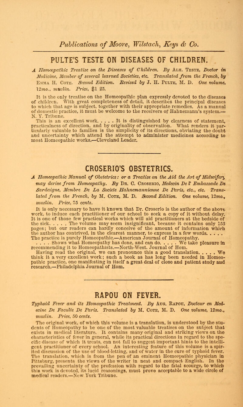 PULTE'S TESTE ON DISEASES OF CHILDREN. A Homeopathic Treatise on the Diseases of Children. By Alh. Teste, Doctor in Medicine, Member of several learned Societies, etc. Translated from the French, by Emma II. Cote. Second Edition. Revised by J. H. Pclte, M. D. One volume, 12)no., muslin. Price, $1 25. It is the only treatise on the Homeopathic plan expressly devoted to the diseases of children. With great completeness of detail, it describes the principal diseases to which that age is subject, together with their appropriate remedies. As a manual of domestic practice, it must be welcome to the receivers of Hahnemann's system.— N. Y. Tribune. This is an excellent work It is distinguished by clearness of statement, practicalness of direction, and by originality of observation. What renders it par- ticularly valuable to families is the simplicity of its directions, obviating the doubt and uncertainty which attend the attempt to administer medicines according to most Homeopathic works.—Cleveland Leader. CROSERIO'S OBSTETRICS. A Homeopathic Manual of Obstetrics: or a Treatise on the Aid the Art of Midwifery may derive from Homeopathy. By Dr. C. Ceoserio, Medecin De V Embassade De Sardaigne, Membre De La Societe Hahnemannienne De Paris, etc., etc. Trans- lated from the French, by M. Cote, M. D. Second Edition. One volume, 12mo., muslin. Price, 75 cents. It is only necessary to have it known that Dr. Croserio is the author of the abov6 work, to induce each practitioner of our school to seek a copy of it without delay. It is one of those few practical works which will aid practitioners at the bedside of the sick The volume may seem insignificant, because it contains only 153 pages; but our readers can hardly conceive of the amount of information which the author has contrived, in the clearest manner, to express in a few words The practice is purely Homeopathic.—American Journal of Homeopathy. . . . . Shows what Homeopathy has done, and can do We take pleasure in recommending it to Homeopathists.—North-West. Journal of Horn. Having read the original, we can pronounce this a good translation We think it a very excellent work; such a book as has long been needed in Homeo- pathic practice, one manifesting in itself a great deal of close and patient study aud research.—Philadelphia Journal of Horn. RAPOU ON FEVER. Typhoid Fever and its Homeopathic Treatment. By Aug. Eapotj, Docteur en Med- ecine De Faculte De Paris. Translated by M. Cote, M. D. One volume, 12mo., muslin. Price, 50 cents. The original work, of which this volume is a translation, is understood by the stu- dents of Homeopathy to be one of the most valuable treatises on the subject that exists in medical literature. It contains many original and striking views on the characteristics of fever in general, while its practical directions in regard to the spe- cific disease of which it treats, can not fail to suggest important hints to the intelli- gent practitioner of every school. An interesting feature of this volume is a spir- ited discussion of the use of blood-letting, and of water in the cure of typhoid fever. The translation, which is from the pen of an eminent Homeopathic physician in Pittsburg, presents the views of the writer in neat and compact English. In the prevailing uncertainty of the profession with regard to the fatal scourge, to which this work is devoted. Its lucid rcasoninge, must prove acceptable to a wide circle of medical readers.—New York Tribune.