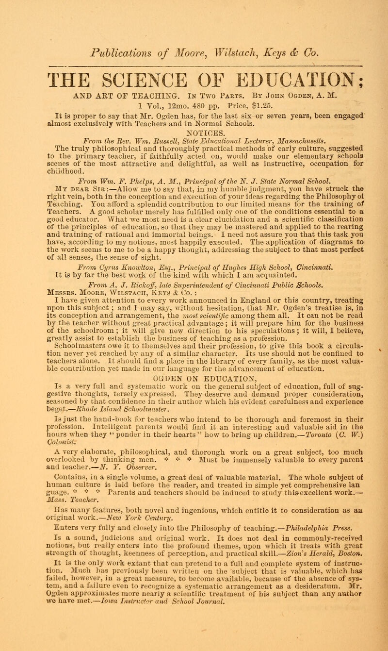 THE SCIENCE OF EDUCATION; AND ART OF TEACHING. In Two Parts. By John Ogden, A. M. 1 Vol., 12mo. 480 pp. Price, $1.25. It is proper to say that Mr. Ogden lias, for the last six or seven years, been engaged almost exclusively with Teachers and in Normal Schools. NOTICES. From the Rev. Win. Russell, State Educational Lecturer, Massachusetts. The truly philosophical and thoroughly practical methods of early culture, suggested to the primary teacher, if faithfully acted on, would make our elementary schools scenes of the most attractive and delightful, as well as instructive, occupation for childhood. From Wm. F. Phelps, A. M., Principal of the N. J. Slate Normal School. My deae Sir:—Aliow me to say that, in my humble judgment, you have struck the right vein, both in the conception and execution of your ideas regarding the Philosophy ol Teaching. You afford a splendid contribution to our limited means for the training of Teachers. A good scholar merely has fulfilled only one of the conditions essential to a good educator. What we most need is a clear elucidation and a scientific classification of the principles of education, so that they may be mastered and applied to the rearing and training of rational and immortal beings. I need not assure you that this task you have, according to my notions, most happily executed. The application of diagrams to the work seems to me to be a happy thought, addressing the subject to that most perfect of all senses, the sense of sight. From Cyrus KnowUon, Esq., Principal of Hughes High School, Cincinnati. It is by far the best work of the kind with which I am acquainted. From A. J. Rickojf, late Superintendent of Cincinnati Public Schools. Messes. Mooee, Wilstach, Keys & Co.: I have given attention to every work announced in England or this country, treating upon this subject ; and I may say, without hesitation, that Mr. Ogden's treatise is, in its conception and arrangement, the most scientific among them all. It can not be read by the teacher without great practical advantage ; it will prepare him for the business of the schoolroom ; it will give new direction to his speculations; it will, I believe, greatly assist to establish the business of teaching as a profession. Schoolmasters owe it to themselves and their profession, to give this book a circula- tion never yet reached by any of a similar character. Its use should not be confined to teachers alone. It should find a place in the library of every family, as the most valua- ble contribution yet made in our language for the advancement of education. OGDEN ON EDUCATION, Is a very full and systematic work on the general subject of education, full of sug- gestive thoughts, tersely expressed. They deserve and demand proper consideration, seasoned by that confidence in their author which his evident carefulness and experience beget.—Rhode Island Schoolmaster. Is just the hand-book for teachers who intend to be thorough and foremost in their profession. Intelligent parents would find it an interesting and valuable aid in the hours when they  ponder in their hearts  how to bring up children.—Toronto (G. W.) Colonist. A very elaborate, philosophical, and thorough work on a great subject, too much overlooked by thinking men. * * * Must be immensely valuable to every paront and teacher.—N. Y. Obsei-ver. Contains, in a single volume, a great deal of valuable material. The whol6 subject of human culture is laid before the reader, and treated in simple yet comprehensive Ian guage. * * * Parents and teachers should be induced to study this-excellent work.— Mass. Teacher. lias many features, both novel and ingenious, which entitle it to consideration as aa original work.—New York Century. Enters very fully and closely into the Philosophy of teaching.—Philadelphia Press. Is a sound, judicious and original work. It does not deal in commonly-received notions, but really enters into the profound themes, upon which it treats with great strength of thought, keenness of perception, and practical skill.—Zioiis Herald, Boston. It is the only work extant that can pretend to a full and complete system of instruc- tion. Much has previously been written on the subject that is valuable, which has failed, however, in a great measure, to become available, because of the absence of sys- tem, and a failure even to recognize a systematic arrangement as a desideratum. Mr. Ogden approximates more nearly a scientific treatment of his subject than any author wo have met.—Iowa Instructor and School Journal.