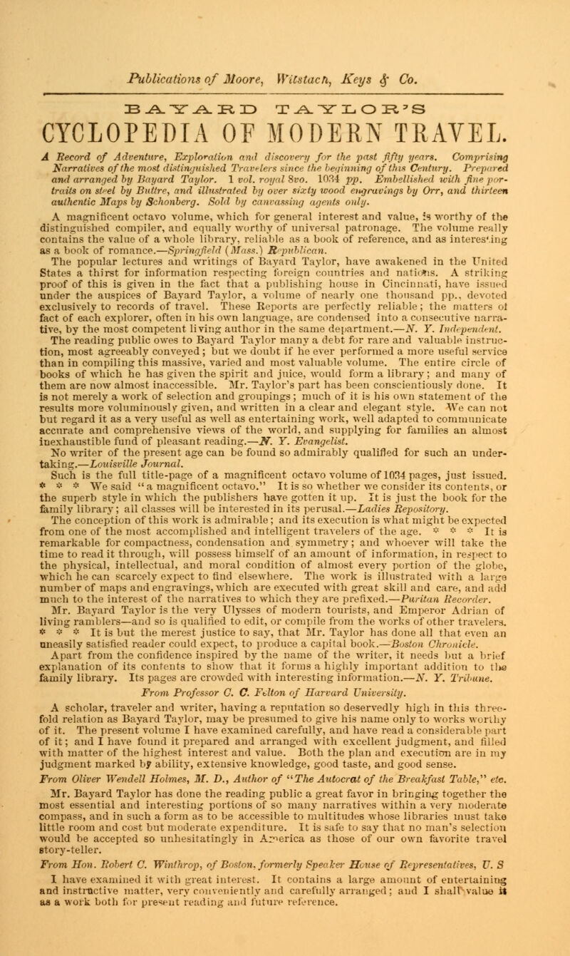 BAY J^TLJD TAYLOR'S CYCLOPEDIA OF MODERN TRAVEL. A Record of Adventure, Exploration and discovert/ for the past fifty years. Comprising Narratives of the most distinguished Travelers since the beginning of this Century. Prepared and arranged by Bayard Taylor. 1 vol. royal Svo. 1034 pp. Embellished with fine por- traits on st^el by Bullre, and illustrated by over sixty wood engravings by Orr, and thirteen authentic Maps by Schonberg. Sold by canvassing agents only. A magnificent octavo volume, which fur general interest and value, is worthy of th« distinguished compiler, and equally worthy of universal patronage. The volume really contains the value of a whole library, reliable as a book of reference, and as interes'.ing as a book of romance.—Springfield (Mass.) Republican. The popular lectures and writings of Bayard Taylor, have awakened in the United States a thirst for information respecting foreign countries and natidtis. A striking proof of this is given in the fact that a publishing house in Cincinnati, have issued under the auspices of Bayard Taylor, a volume of nearly one thousand pp., devoted exclusively to records of travel. These Reports are perfectly reliable; the matters ol fact of each explorer, often in his own language, are condensed into a consecutive narra- tive, by the most competent living author in the same department.—N. Y. hub pendent. The reading public owes to Bayard Taylor many a debt for rare and valuable instruc- tion, most agreeably conveyed ; but we doubt if he ever performed a more useful service than in compiling this massive, varied and most valuable volume. The entire circle of books of which he has given the spirit and juice, would form a library; and many of them are now almost inaccessible. Mr. Taylor's part has been conscientiously Hone. It is not merely a work of selection and groupings; much of it is his own statement of the results more voluminously given, and written in a clear and elegant style. We can not but regard it as a very useful as well as entertaining work, well adapted to communicate accurate and comprehensive views of the world, and supplying for families an almost inexhaustible fund of pleasant reading.—K. Y. Evangelist. No writer of the present age can be found so admirably qualified for such an under- taking.—Louisville Journal. Such is the full title-page of a magnificent octavo volume of 1034 pages, just issued. * * * We said a magnificent octavo. It is so whether we consider its contents, or the superb style in which the publishers have gotten it up. It is just the book fur the family library; all classes will be interested in its perusal.—Ladies Repository. The conception of this work is admirable; and its execution is what might be expected from one of the most accomplished and intelligent travelers of the age. * * * It is remarkable for compactness, condensation and symmetry; and whoever will take the time to read it through, will possess himself of an amount of information, in respect to the physical, intellectual, and moral condition of almost every portion of the globe, which he can scarcely expect to find elsewhere. The work is illustrated with a large number of maps and engravings, which are executed with great skill and care, and add much to the interest of the narratives to which they are prefixed.—Puritan Recorder. Mr. Bayard Taylor is the very Ulysses of modern tourists, and Emperor Adrian of living ramblers—and so is qualified to edit, or compile from the works of other travelers. * * * It is but the merest justice to say, that Mr. Taylor has done all that even an uneasily satisfied reader could expect, to produce a capital book.—Boston Chronicle. Apart from the confidence inspired by the name of the writer, it needs but a brief explanation of its contents to show that it forms a highly important addition to tl»e family library. Its pages are crowded with interesting information.—N. Y. Tribune. From Professor C. C Fdton of Harvard University. A scholar, traveler and writer, having a reputation so deservedly high in this three- fold relation as Bayard Taylor, may be presumed to give his name only to works worthy of it. The present volume I have examined carefully, and have read a considerable part of it; and I have found it prepared and arranged with excellent judgment, and filled with matter of the highest interest and value. Both the plan and execution are in my judgment marked by ability, extensive knowledge, good taste, and good sense. From Oliver Wendell Holmes, M. D., Author of uThe Autocrat of the Breakfast Table, etc. Mr. Bayard Taylor has done the reading public a great favor in bringing together the most essential and interesting portions of so many narratives within a very moderate compass, and in such a form as to be accessible to multitudes whose libraries must take little room and cost but moderate expenditure. It is safe to say that no man's selection would be accepted so unhesitatingly in America as those of our own favorite travel story-teller. From Hon. Robert C. Winlhrop, of Boston, formerly Speaker House of Representatives, U. S I have examined it with great interest. It contains a large amount of entertaining and instructive matter, very conveniently and carefully arranged ; and I shall'-value it as a work both for present reading and future reference.