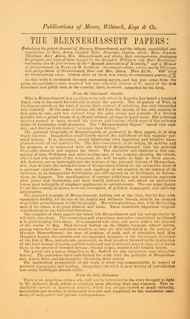 THE BLENNERHASSETT PAPERS! Embodying the private Journal of Harman Blennerhassett, and the hitherto unpublished cor- respondence of Burr, Alston, Comfort Tyler, Devereux, Dayton, Adair, Miro, Emmett, Theodosia Burr Alston, Mrs. Blennerhassett, and others, their cotemporaries, developing the purposes and aims of those engaged in the attempted Wilkinson and Burr Revolution; embracing also the first account of the  Spanish Association of Kentucky,'''1 and a Memoir of Blennerhassett, by William H. Saffo.id. One elegant volume, octavo, nearly 700 pages, with steel portraits of Blennerhassett, Burr and 3Irs. Alston. Price $2.50. S® Sold to Subscribers only. Copies sent by mail for price, to competent agents.eCH As this work is circulated through canvassing agents, and has just come from the press, the publishers have received but two editorial notices of it: many of the first statesmen and public men in the country, have, however, subscribed for the book. From the Cincinnati Gazette. Who is Blennerhassett is a question every schoolboy in America has heard a hundred times, only to fire anew his curiosity to learn the answer. The eloquence of Wirt, in his famous speech on the trial of Aaron Burr, instead of satisfying, has only intensified this curiosity. Of the man of letters, who fled from the storms of his own country to find quiet in ours, and was seduced from the quiet scenes and pursuits of a literary paradise into a grand drama of guilt and treason, ali long to know more. But a strange mystery seemed to hang around his history and destiny, which none of the ordinary lights of knowledge could penetrate. The  Blennerhassett Papers  unveil this mys- tery, and disclose truth indeed stranger than fiction. The personal biography of Blennerhassett, as presented in these papers, is of deep tragic interest. Imagination could hardly exceed the unfoldings of this singular per- sonal history. It is, moreover, closely interwoven with important and hitherto unex- plained events of our nation's life. The Burr conspiracy, in its origin, its motives and its progress, is so connected with the history of Blennerhassett, that his personal biography unravels and exposes the whole. The character and relations to this con- spiracy of Gen. Wilkinson and other leading men of the country, showing the extent, objects and true nature of the conspiracy, are well brought to light in these papers. All, however, are so inwrought into the texture of the personal history of Blennerhas- sett, that we have the instructiveness of documentary history in the attractive dress of a personal experience. The state and condition of our country, in the infancy of its existence, as an independent Sovereignty, are also exposed in its feebleness, its distrac- tions, its dangers. The machinations of corrupt politicians and ambitious aspirants after power' and distinction, and their fearful potency for evil, afford an instructive lesson most unhappily of emphatic application to current events. The one great danger to our free country is shown to be the corruption of political demagogues and military adventurers. The extended journals of Blennerhassett, written out at the time, day by day, with exemplary fidelity, for the eye of his family and intimate friends, furnish an element of peculiar attractiveness to this biography. His correspondence, also, with the leading men of the times, is of great interest and value. These constitute important original contributions to our historical literature. The compiler of these papers has wisely left Blennerhassett and his cotemporaries to tell their own story. The connecting and organizing narrative constituted by himself is in good keeping with them. It is animated and ciear, and never suffers the interest of the reader to flag. That interest fastens on the bright, buoyant, refined spirits, among whose fate the narration wanders, as they are first introduced in the persons of Harman Blennerhassett, the man of position, of rank, and of education, and .Miss Margaret Agnew, the amiable and accomplished daughter of the Lieutenant Governor of the Isle of Man, and attends, unwearied, on their progress forward to the realization of the fund dreams of youth, and then backward and downward step by step, tiii h leaves them in the graves of wrecked fortune, blasted hopes, sundered and broken hearts. The public owe a heavy obligation to Mr. Safford for this instructive and attractive history. The publishers have embellished the work with the portraits of Blennerhas- sett, Aaron Burr, and his daughter Theodosia Burr Alston. The mechanical preparation of the work is every way commendable, in respect of material, typography and binding. Altogether, the work is most worthy of introduction into every intelligent fireside circle. From the Ohio Statesman. There is no American citizen who will not be interested in the story brought to light in Mr. Safford's Book, which is certainly more affecting than any romance. This re- markable episode in American history, which has always excited so much curiosity, speculation and wonder, is thoroughly revealed and supported bv the undoubted testi- mony of both public and private correspondence,