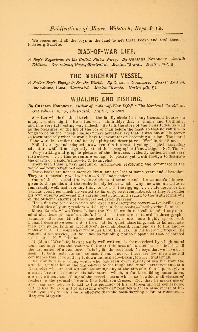 We recommend all the boys in the land to get theBe books and read them.— Pittsburg Gazette. MAN-OF-WAR LIFE, A Boy's Experience in the United States Navy. By Charles Nordhoff. Sevb»th Edition. One volume, 16?«o., illustrated. Muslin, 75 cents. Muslin, gilt, %). THE MERCHANT VESSEL, A Sailor Boy's Voyage to See the World. By Charles Nordhoff. Seventh Edition. One volume, lQmo., illustrated. Muslin, 75 cents. Muslin, gilt, $1. WHALING AND FISHING. By Charles Nordhoff, Author of  Man-of- War Life, The Merchant Vessel, etc. One volume, lQmo., illustrated. Muslin, 15 cents. A writer who is destined to cheer the family circle in many thousand houses on many a winter night. He writes well—admirably; that is, simply and truthfully, and in a very interesting way indeed. He tells the story of the vicissitudes, as well as the pleasures, of the life of the boy or man before the mast, so that no youth who 'ongs to be on the deep blue sea may hereafter say that it was out of his power *o learn precisely what he would have to encounter on becoming a sailor. The moral T the work is excellent, and its style pithy and descriptive.—Washington Star. Full of variety, and adapted to awaken the interest of young people in traveling adventure, while it must greatly extend their geographical knowledge.—N. Y. Times. Very striking and graphic pictures of the life at sea, evidently authentic and very instinctive Has adventure enough to please, yet truth enough to dissipate the charm of a sailor's life.—N. Y. Evangelist. There is in them a vast amount of information respecting the commerce of the world.—Presbyterian Witness. These books are not for mere children, but for lads of some years and discretion. They are remarkably well written.—N. Y. Independent. One of the best and truest descriptions of seamen and of a seaman's life eve given to the public, and the reader is only left to wonder why one who can write so remarkably well, had ever any thing to do with the rigging He describes the various countries which he visited so far ouly, be it remembered, as they fell under his own observation—and this careful restriction and regard to the truth forms one of the principal charms of the works.—Boston Traveler. Has a fine eye for observation and excellent descriptive powers.—Louisville Cour. Multitudes of young readers will delight in these books.—Presbyterian Banner. Xince Dana's Two Years Before the Mast, we do not call to mind anymore admirable descriptions of a sailor's life at sea than are contained in these graphic volumes. Herman Melville's nautical narratives are more highly spiced with piquant descriptive scenes, it is true, hut for quiet, absorbing, and, as far as lands- men can judge, faithful accounts of life on shipboard, commend us to this anony- mous author. He somewhat resembles Capt. Basil Hall in his lively pictures of the routine of sea service, but he is not so rambling nor so flippant as' that celebrated old salt.—N. Y. Tribune. It (Man-of-War LifeJ is excellently well written, is characterized by a high moral tone, and impresses the reader with the truthfulness of its sketches, while it has all the fascination of a romance. It is by far the best book for boys that we have ever seen. It both instructs and amuses them. Indeed, there are few men who will commence this book and lay it down unfinished.—Lexington Ky., Statesman. Mr. Nordhoff is a jouug writer who has seen every variety of sea life, from the artistic organization of the Man-of-War to the rough and tumble arrangements of a Nantucket whaler; and without assuming any of the airs of authorship, has given a strait-forward account of his adventures, which, in frank confiding naturalness, are not without something of the secret charm which so bewilders all classes of readers in the perusal of works like Robinson Crusoe. Not that he makes use of any imaginary touches to add to the piquancy of his autobiographical confessions, but he has the rare gift of investing every day realities with an atmosphere of hu- man sympathy which is more effective than the most dazzling colors of romance.— Harper's Magazine.