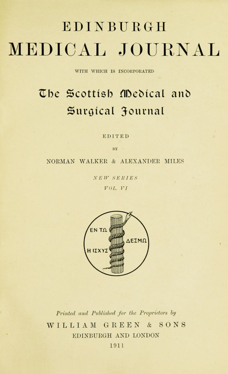 EDINBURGH MEDICAL JOURNAL WITH WHICH IS INCORPORATED ftbe Scottish flftebtcal anb Surgical Journal EDITED BY NORMAN WALKER & ALEXANDER MILES NEW SERIES VOL. VI Printed and Published for the Proprietors by WILLIAM GREEN & SONS EDINBURGH AND LONDON 1911