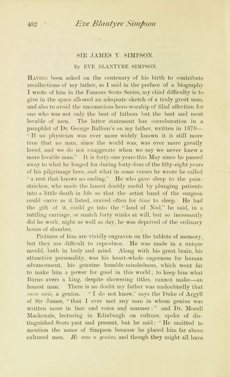 SIR JAMES Y. SIMPSON. By EVE BLANTYRE SIMPSON. Having been asked on the centenary of his birth to contribute recollections of my father, as I said in the preface of a biography I wrote of him in the Famous Scots Series, my chief difficulty is to give in the space allowed an adequate sketch of a truly great man, and also to avoid the unconscious hero-worship of filial affection for one who was not only the best of fathers but the best and most lovable of men. The latter statement has corroboration in a pamphlet of Dr. George Balfour's on my father, written in 1870—  If no physician was ever more widely known it is still more true that no man, since the world was, was ever more greatly loved, and we do not exaggerate when we say we never knew a more lovable man. It is forty-one years this May since he passed away to what he longed for during forty-four of the fifty-eight years of his pilgrimage here, and what in some verses he wrote he called  a rest that knows no ending.'' He who gave sleep to the pain- stricken, who made the lancet doubly useful by plunging patients into a little death in life so that the artist hand of the surgeon could carve as it listed, craved often lor time to sleep. He had the gift of it, could go into the land of Nod, he said, in a rattling carriage, or snatch forty winks at will, but so incessantly did he work, night as well as day, he was deprived of the ordinary hours of slumber. Pictures of him are vividly engraven on the tablets of memory, but they are difficult to reproduce. He was made in a unique mould, both in body and mind. Along with his great brain, his attractive personality, was his heart-whole eagerness for human advancement, his genuine humble-mindedness, which went far to make him a power for good in this world; to keep him what Burns avers a king, despite showering titles, cannot make—an honest man. There is no doubt my father was undoubtedly that vara avis, a genius.  I do not know, says the Duke of Argyll of Sir James,  that I ever met any man in whom genius was written more in face and voice and manner :  and Dr. Morell Mackenzie, lecturing in Edinburgh on culture, spoke of dis- tinguished Scots past and present, but he said:  He omitted to mention the name of Simpson because he placed him far above cultured men. Hi was a genius, and though they might all have