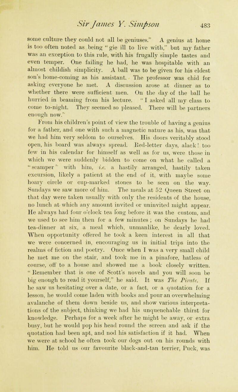some culture they could not all be geniuses. A genius at home is too often noted as being  gie ill to live with, but my father was an exception to this rule, with his frugally simple tastes and even temper. One failing he had, he was hospitable with an almost childish simplicity. A ball was to be given for his eldest son's home-coming as his assistant. The professor was chid for asking everyone he met. A discussion arose at dinner as to whether there were sufficient men. On the day of the ball he hurried in beaming from his lecture.  I asked all my class to come to-night. They seemed so pleased. There will be partners enough now.'' From his children's point of view the trouble of having a genius for a father, and one with such a magnetic nature as his, was that we had him very seldom to ourselves. His doors veritably stood open, his board was always spread. Red-letter days, alack! too few in his calendar for himself as well as for us, were those in which we were suddenly bidden to come on what he called a  scamper witli him, i.e. a hastily arranged, hastily taken excursion, likely a patient at the end of it, with maybe some hoary circle or cup-marked stones to be seen on the way. Sundays we saw more of him. The meals at 52 Queen Street on that day were taken usually with only the residents of the house, no lunch at which any amount invited or uninvited might appear. He always had four o'clock tea, long before it was the custom, and we used to see him then for a few minutes ; mi Sundays he had tea-dinner at six, a meal which, unmanlike, he dearly loved. When opportunity offered he took a keen interest in all that we were concerned in, encouraging us in initial trips into the realms of fiction and poetry. Once when I was a very small child he met me on the stair, and took me in a pinafore, hatless of course, off to a house and showed me a book closely written.  Remember that is one of Scott's novels and you will soon be big enough to read it yourself, he said. It was The Pirate. If he saw us hesitating over a date, or a fact, or a quotation for a lesson, he would come laden with books and pour an overwhelming avalanche of them down beside us, and show various interpreta- tions of the subject, thinking we had his unquenchable thirst for knowledge. Perhaps for a week after he might be away, or extra busy, but he would pop his head round the screen and ask if the quotation had been apt, and nod his satisfaction if it had. When we were at school he often took our dogs out on his rounds with him. He told us our favourite black-and-tan terrier, Puck, was