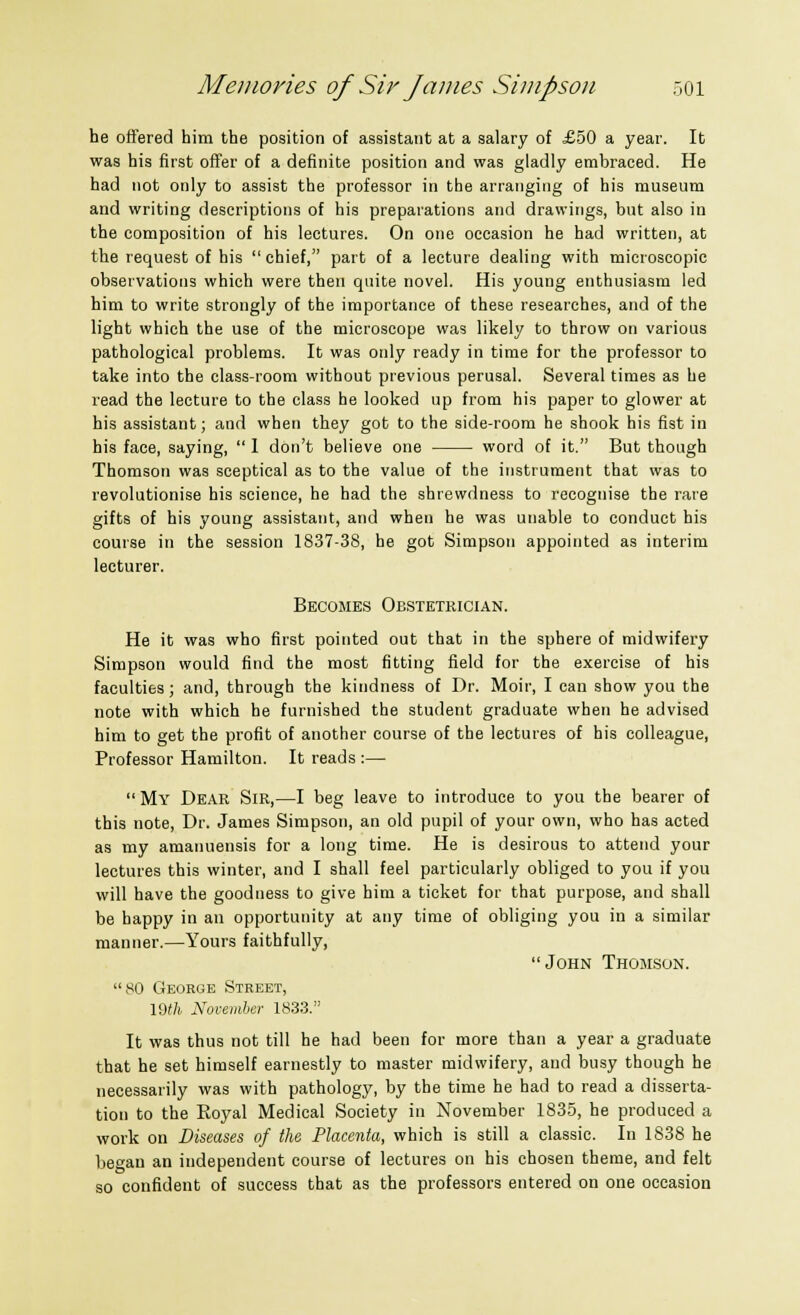 he offered him the position of assistant at a salary of £50 a year. It was his first offer of a definite position and was gladly embraced. He had not only to assist the professor in the arranging of his museum and writing descriptions of his preparations and drawings, but also in the composition of his lectures. On one occasion he had written, at the request of his  chief, part of a lecture dealing with microscopic observations which were then quite novel. His young enthusiasm led him to write strongly of the importance of these researches, and of the light which the use of the microscope was likely to throw on various pathological problems. It was only ready in time for the professor to take into the class-room without previous perusal. Several times as he read the lecture to the class he looked up from his paper to glower at his assistant; and when they got to the side-room he shook his fist in his face, saying,  1 don't believe one word of it. But though Thomson was sceptical as to the value of the instrument that was to revolutionise his science, he had the shrewdness to recognise the rare gifts of his young assistant, and when he was unable to conduct his course in the session 1837-38, he got Simpson appointed as interim lecturer. Becomes Obstetrician. He it was who first pointed out that in the sphere of midwifery Simpson would find the most fitting field for the exercise of his faculties; and, through the kindness of Dr. Moir, I can show you the note with which he furnished the student graduate when he advised him to get the profit of another course of the lectures of his colleague, Professor Hamilton. It reads :—  My Dear Sir,—I beg leave to introduce to you the bearer of this note, Dr. James Simpson, an old pupil of your own, who has acted as my amanuensis for a long time. He is desirous to attend your lectures this winter, and I shall feel particularly obliged to you if you will have the goodness to give him a ticket for that purpose, and shall be happy in an opportunity at any time of obliging you in a similar manner.—Yours faithfully, John Thomson. 80 George Street, VMU November 1833. It was thus not till he had been for more than a year a graduate that he set himself earnestly to master midwifery, and busy though he necessarily was with pathology, by the time he had to read a disserta- tion to the Royal Medical Society in November 1835, he produced a work on Diseases of the Placenta, which is still a classic. In 1838 he began an independent course of lectures on his chosen theme, and felt so confident of success that as the professors entered on one occasion