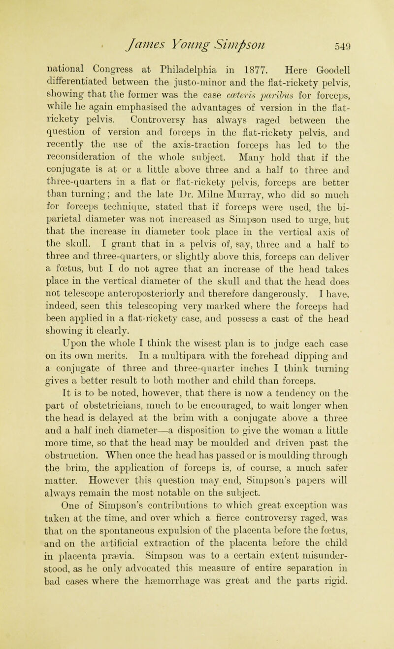 national Congress at Philadelphia in 1877. Here Goodell differentiated between the justo-minor and the flat-rickety pelvis, showing that the former was the case cceteris paribus for forceps, while he again emphasised the advantages of version in the flat- rickety pelvis. Controversy has always raged between the question of version and forceps in the flat-rickety pelvis, and recently the use of the axis-traction forceps has led to the reconsideration of the whole subject. Many hold that if the conjugate is at or a little above three and a half to three and three-quarters in a flat or flat-rickety pelvis, forceps are better than turning; and the late Dr. Milne Murray, who did so much for forceps technique, stated that if forceps were used, the bi- parietal diameter was not increased as Simpson used to urge, but that the increase in diameter took place in the vertical axis of the skull. I grant that in a pelvis of, say, three and a half to three and three-quarters, or slightly above this, forceps can deliver a foetus, but I do not agree that an increase of the head takes place in the vertical diameter of the skull and that the head does not telescope anteroposteriorly and therefore dangerously. I have, indeed, seen this telescoping very marked where the forceps had been applied in a flat-rickety case, and possess a cast of the head showing it clearly. Upon the whole I think the wisest plan is to judge each case on its own merits. In a multipara with the forehead dipping and a conjugate of three and three-quarter inches I think turnine gives a better result to both mother and child than forceps. It is to be noted, however, that there is now a tendency on the part of obstetricians, much to be encouraged, to wait longer when the head is delayed at the brim with a conjugate above a three and a half inch diameter—a disposition to give the woman a little more time, so that the head may be moulded and driven past the obstruction. When once the head has passed or is moulding through the brim, the application of forceps is, of course, a much safer matter. However this question may end, Simpson's papers will always remain the most notable on the subject. One of Simpson's contributions to which great exception was taken at the time, and over which a fierce controversy raged, was that on the spontaneous expulsion of the placenta before the foetus, and on the artificial extraction of the placenta before the child in placenta prawia. Simpson was to a certain extent misunder- stood, as he only advocated this measure of entire separation in bad cases where the haemorrhage was great and the parts rigid.