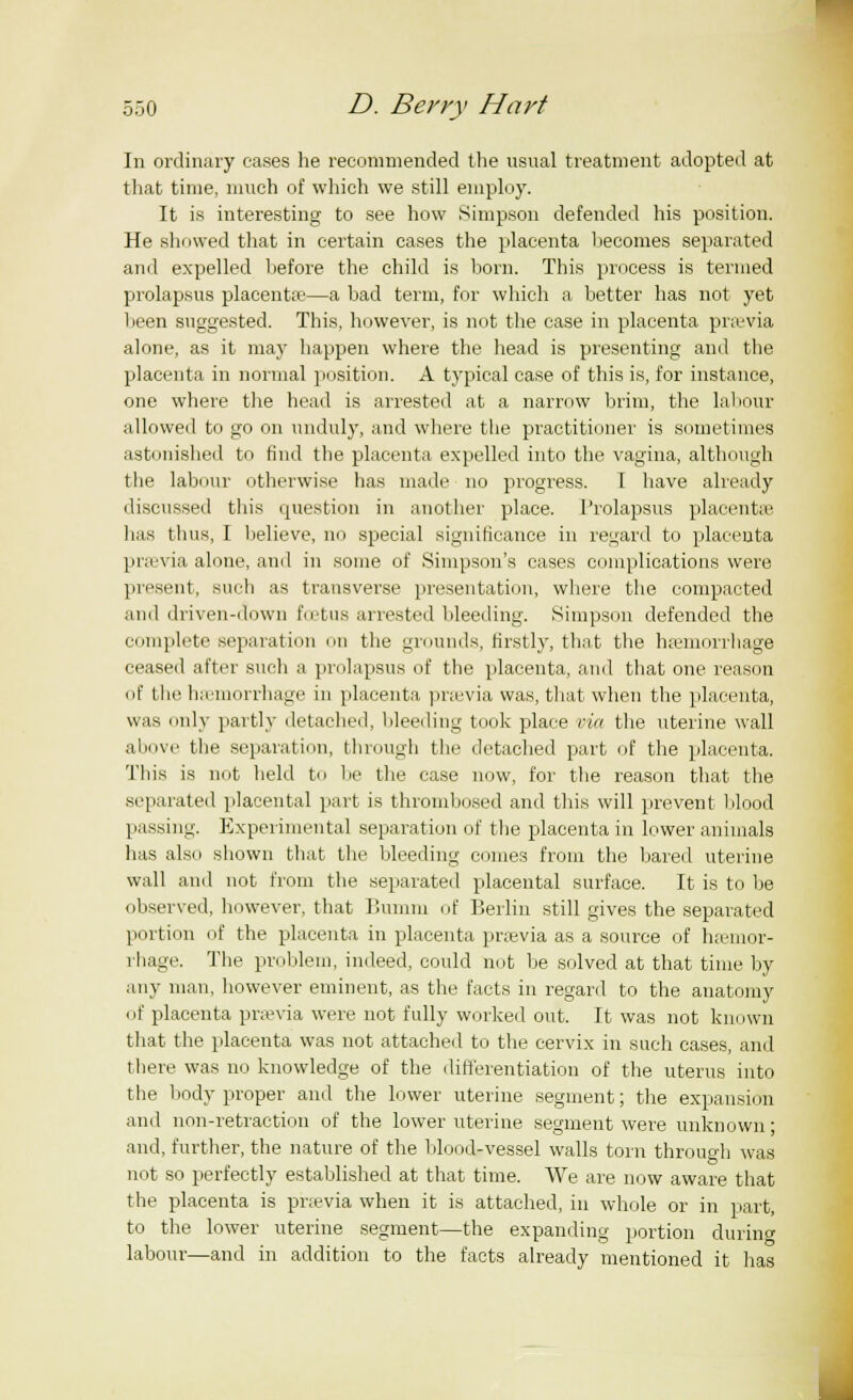 In ordinary cases he recommended the usual treatment adopted at that time, much of which we still employ. It is interesting to see how Simpson defended his position. He showed that in certain cases the placenta hecomes separated ami expelled hefore the child is born. This process is termed prolapsus placentae—a had term, for which a better has not yet been suggested. This, however, is not the case in placenta praevia alone, as it may happen where the head is presenting and the placenta in normal position. A typical case of this is, for instance, one where the head is arrested at a narrow brim, the labour allowed to go on unduly, and where the practitioner is sometimes astonished to find the placenta expelled into the vagina, although the labour otherwise lias made no progress. I have already discussed this question in another place. Prolapsus placenta' has thus, I believe, no special significance in regard to placenta prsevia alone, and in some of Simpson's cases complications were present, such as transverse presentation, where the compacted and driven-down foetus arrested bleeding. Simpson defended the complete separation mi the grounds, firstly, that the haemorrhage ceased after such a prolapsus of the placenta, and that one reason of the haemorrhage in placenta praevia was, that when the placenta, was only partly detached, bleeding took place via the uterine wall above the separation, through the detached part of the placenta. This is not held to be the case now, for the reason that the separated placental part is thrombosed and this will prevent blood passing. Experimental separation of the placenta in lower animals has also shown that the bleeding comes from the bared uterine wall and not from the separated placental surface. It is to be observed, however, that Bumm of Berlin still gives the separated portion of the placenta in placenta praevia as a source of haemor- rhage. The problem, indeed, could not be solved at that time by any man, however eminent, as the facts in regard to the anatomy of placenta praevia were not fully worked out. It was not known that the placenta was not attached to the cervix in such cases, and there was no knowledge of the differentiation of the uterus into the body proper and the lower uterine segment; the expansion and non-retraction of the lower uterine segment were unknown; and, further, the nature of the blood-vessel walls torn through was not so perfectly established at that time. We are now aware that the placenta is pnevia when it is attached, in whole or in part, to the lower uterine segment—the expanding portion during labour—and in addition to the facts already mentioned it has