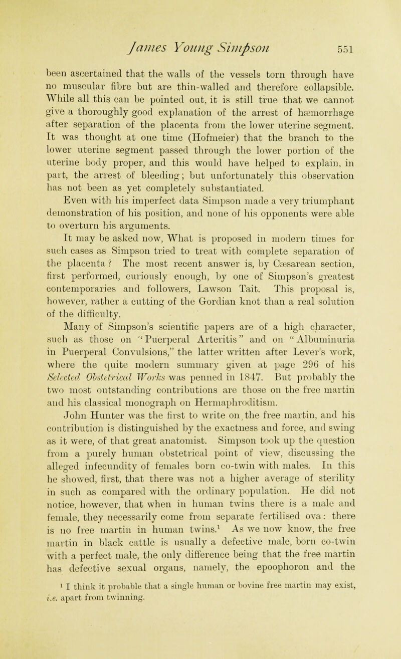 been ascertained that the walls of the vessels torn through have no muscular fibre but are thin-walled and therefore collapsible. While all this can be pointed out, it is still true that we cannot give a thoroughly good explanation of the arrest of haemorrhage after separation of the placenta from the lower uterine segment. It was thought at one time (Hofmeier) that the branch to the lower uterine segment passed through the lower portion of the uterine body proper, and this would have helped to explain, in part, the arrest of bleeding; but unfortunately this observation lias not been as yet completely substantiated. Even with his imperfect data Simpson made a very triumphant demonstration of his position, and none of his opponents were able to overturn his arguments. It may be asked now, What is proposed in modern times for such cases as Simpson tried to treat with complete separation of the placenta ? The most recent answer is, by Cesarean section, first performed, curiously enough, by one of Simpson's greatest contemporaries and followers, Lawson Tait. This proposal is, however, rather a cutting of the G-ordian knot than a real solution of the difficulty. Many of Simpson's scientific papers are of a high character, such as those on ''Puerperal Arteritis and on Albuminuria in Puerperal Convulsions, the latter written after Lever's work, where the quite modern summary given at page 296 of his Selected Obstetrical Works was penned in 1847. But probably the two most outstanding contributions are those on the free martin and his classical monograph on Hermaphroditism. John Hunter was the first to write on,the free martin, and his contribution is distinguished by the exactness and force, and swing as it were, of that great anatomist. Simpson took up the question from a purely human obstetrical point of view, discussing the alleged infecundity of females born co-twin with males. In this he showed, first, that there was not a higher average of sterility in such as compared with the ordinary population. He did not notice, however, that when in human twins there is a male and female, they necessarily come from separate fertilised ova: there is no free martin in human twins.1 As we now know, the free martin in black cattle is usually a defective male, born co-twin with a perfect male, the only difference being that the free martin has defective sexual organs, namely, the epoophoron and the 1 I think it probable that a single human or bovine free martin may exist, i.e. apart from twinning.