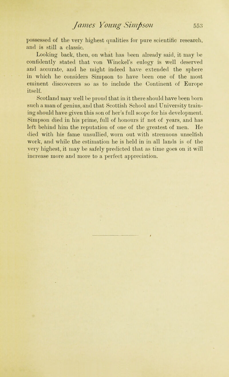 possessed of the very highest qualities for pure scientific research, and is still a classic. Looking back, then, on what has been already said, it may be confidently stated that von Winckel's eulogy is well deserved and accurate, and he might indeed have extended the sphere in which he considers Simpson to have been one of the most eminent discoverers so as to include the Continent of Europe itself. Scotland may well be proud that in it there should have been born such a man of genius, and that Scottish School and University train- ing should have given this son of her's full scope for his development. Simpson died in his prime, full of honours if not of years, and has left behind him the reputation of one of the greatest of men. He died with his fame unsullied, worn out with strenuous unselfish work, and while the estimation he is held in in all lands is of the very highest, it may be safely predicted that as time goes on it will increase more and more to a perfect appreciation.