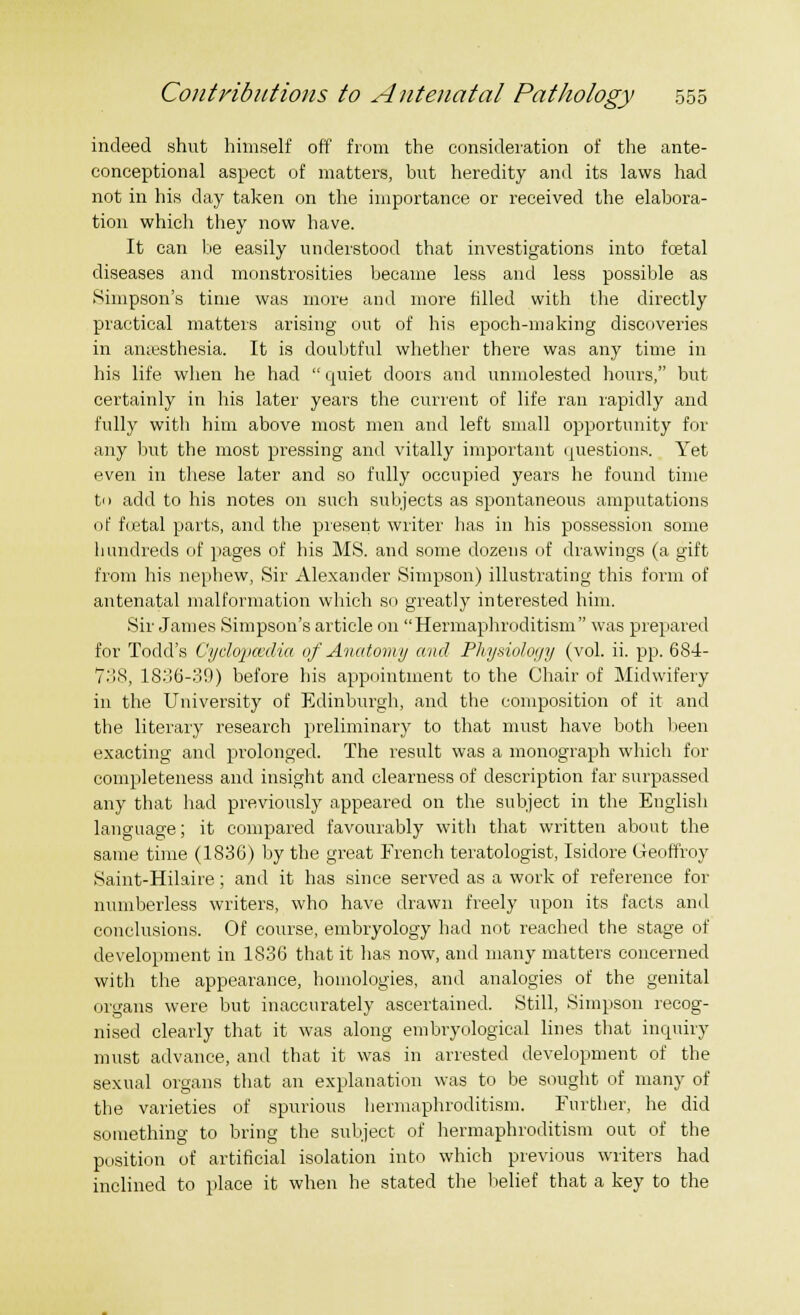 indeed shut himself off from the consideration of the ante- conceptional aspect of matters, but heredity and its laws had not in his day taken on the importance or received the elabora- tion which they now have. It can be easily understood that investigations into foetal diseases and monstrosities became less and less possible as Simpson's time was more and more filled with the directly practical matters arising out of his epoch-making discoveries in amesthesia. It is doubtful whether there was any time in his life when he had  quiet doors and unmolested hours, but certainly in his later years the current of life ran rapidly and fully with him above most men and left small opportunity for any but the most pressing and vitally important questions. Yet even in these later and so fully occupied years he found time tn add to his notes on such subjects as spontaneous amputations of foetal parts, and the present writer has in his possession some hundreds of pages of his MS. and some dozens of drawings (a gift from his nephew, Sir Alexander Simpson) illustrating this form of antenatal malformation which so greatly interested him. Sir James Simpson's article on Hermaphroditism was prepared for Todd's Cyclopaedia of Anatomy and Physiology (vol. ii. pp. 684- 738, 1836-39) before his appointment to the Chair of Midwifery in the University of Edinburgh, and the composition of it and the literary research preliminary to that must have both been exacting and prolonged. The result was a monograph which for completeness and insight and clearness of description far surpassed any that had previously appeared on the subject in the English language; it compared favourably with that written about the same time (1836) by the great French teratologist, Isidore Geoffroy Saint-Hilaire; and it has since served as a work of reference for numberless writers, who have drawn freely upon its facts and conclusions. Of course, embryology had not reached the stage of development in 1836 that it has now, and many matters concerned with the appearance, homologies, and analogies of the genital organs were but inaccurately ascertained. Still, Simpson recog- nised clearly that it was along embryological lines that inquiry must advance, and that it was in arrested development of the sexual organs that an explanation was to be sought of many of the varieties of spurious hermaphroditism. Further, he did something to bring the subject of hermaphroditism out of the position of artificial isolation into which previous writers had inclined to place it when he stated the belief that a key to the