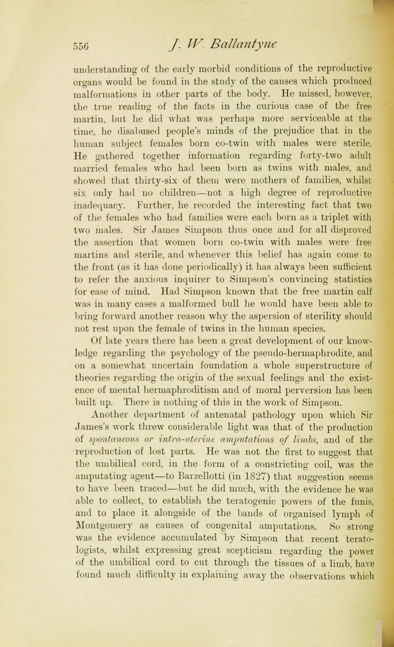 understanding of the early morbid conditions of the reproductive organs would be found in the study of the causes which produced malformations in other parts of the body. He missed, however, the true reading of the facts in the curious case of the free martin, but he did what was perhaps more serviceable at the time, he disabused people's minds of the prejudice that in the human subject females born co-twin with males were sterile. He gathered together information regarding forty-two adult married females who had been born as twins with males, and showed that thirty-six of them were mothers of families, whilst six only had no children—not a high degree of reproductive inadequacy. Further, he recorded the interesting fact that two of the females who had families were each born as a triplet with two males. Sir James Simpson thus once and for all disproved the assertion that women born co-twin with males were free martins and sterile, and whenever this belief has again come to the front (as it has done periodically) it has always been sufficient to refer the anxious inquirer to Simpson's convincing statistics for ease of mind. Had Simpson known that the free martin calf was in many cases a malformed bull he would have been able to bring forward another reason why the aspersion of sterility should not rest upon the female of twins in the human species. Of late years there has been a great development of our know- ledge regarding the psychology of the pseudo-hermaphrodite, and on a somewhat uncertain foundation a whole superstructure of theories regarding the origin of the sexual feelings and the exist- ence of mental hermaphroditism and of moral perversion has been built up. There is nothing of this in the work of Simpson. Another department of antenatal pathology upon which Sir James's work threw considerable light was that of the production of spontaneous or intra-vierine amputations of limbs, and of the reproduction of lost parts. He was not the first to suggest that the umbilical cord, in the form of a constricting coil, was the amputating agent—to Barzellotti (in 1827) that suggestion seems to have been traced—but he did much, with the evidence he was able to collect, to establish the teratogenic powers of the funis, and to place it alongside of the bands of organised lymph of Montgomery as causes of congenital amputations. So strong was the evidence accumulated by Simpson that recent terato- logists, whilst expressing great scepticism regarding the power of the umbilical cord to cut through the tissues of a limb, have found much difficulty in explaining away the observations which