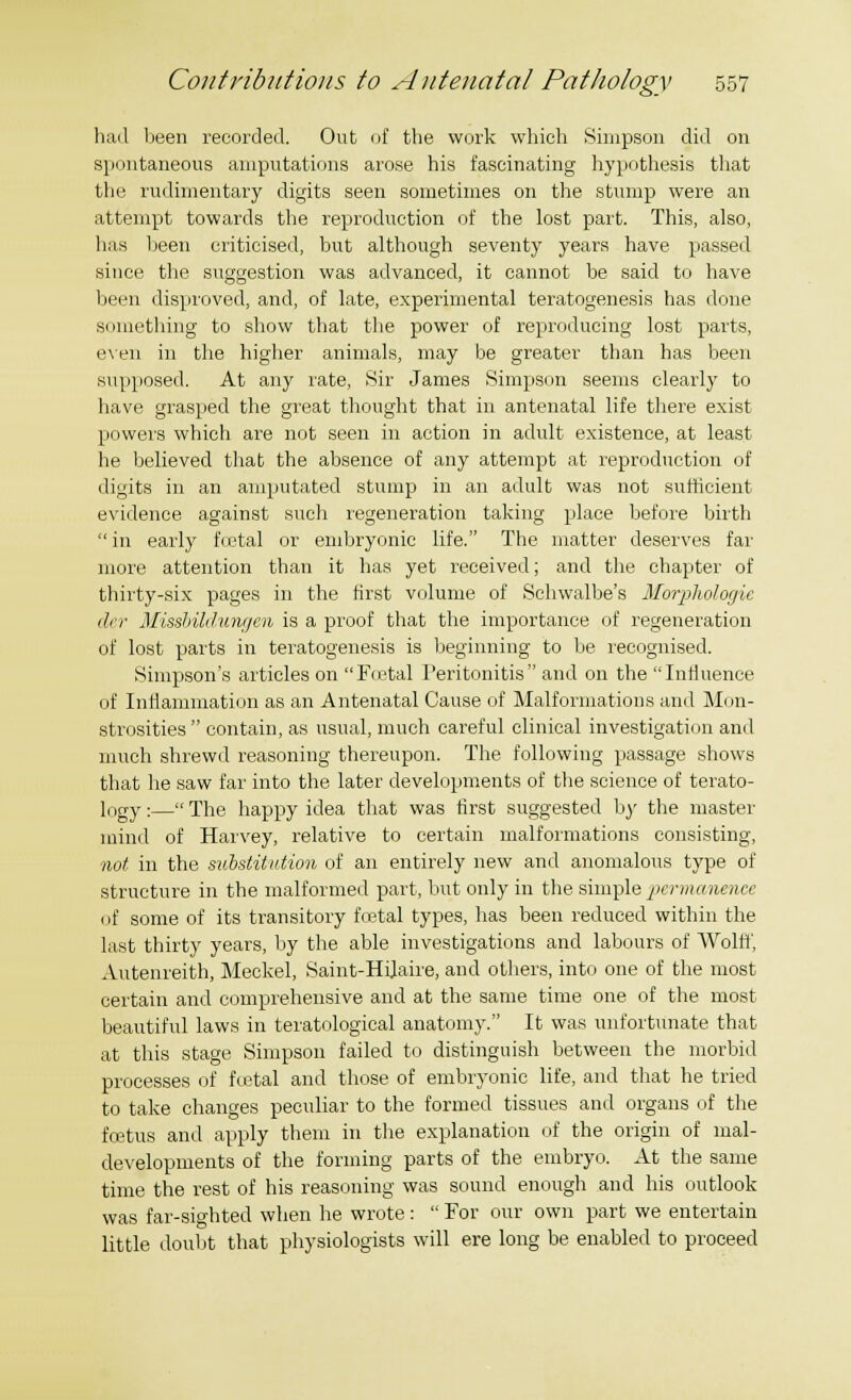 had been recorded. Out of the work which Simpson did on spontaneous amputations arose his fascinating hypothesis that the rudimentary digits seen sometimes on the stump were an attempt towards the reproduction of the lost part. This, also, has been criticised, but although seventy years have passed since the suggestion was advanced, it cannot be said to have been disproved, and, of late, experimental teratogenesis has done something to show that the power of reproducing lost parts, even in the higher animals, may be greater than has been supposed. At any rate, Sir James Simpson seems clearly to have grasped the great thought that in antenatal life there exist powers which are not seen in action in adult existence, at least he believed that the absence of any attempt at reproduction of digits in an amputated stump in an adult was not sufficient evidence against such regeneration taking place before birth in early foetal or embryonic life. The matter deserves far more attention than it has yet received; and the chapter of thirty-six pages in the first volume of Schwalbe's Morphologic der Missbildungen is a proof that the importance of regeneration of lost parts in teratogenesis is beginning to be recognised. Simpson's articles on Foetal Peritonitis and on the Influence of Inflammation as an Antenatal Cause of Malformations and Mon- strosities contain, as usual, much careful clinical investigation and much shrewd reasoning thereupon. The following passage shows that he saw far into the later developments of the science of terato- logy :— The happy idea that was first suggested by the master mind of Harvey, relative to certain malformations consisting, not in the substitution of an entirely new and anomalous type of structure in the malformed part, but only in the simple permanence of some of its transitory foetal types, has been reduced within the last thirty years, by the able investigations and labours of Wolff, Autenreith, Meckel, Saint-Hilaire, and others, into one of the most certain and comprehensive and at the same time one of the most beautiful laws in teratological anatomy. It was unfortunate that at this stage Simpson failed to distinguish between the morbid processes of foetal and those of embryonic life, and that he tried to take changes peculiar to the formed tissues and organs of the foetus and apply them in the explanation of the origin of mal- developments of the forming parts of the embryo. At the same time the rest of his reasoning was sound enough and his outlook was far-sighted when he wrote: For our own part we entertain little doubt that physiologists will ere long be enabled to proceed