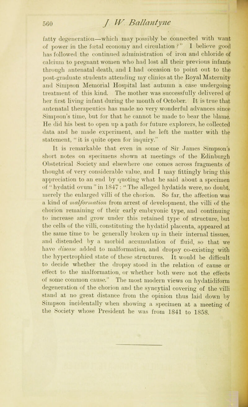 fatty degeneration—which may possibly be connected with want of power in the foetal economy and circulation '. I believe good has followed the continued administration of iron and chloride of calcium to pregnant women who had lost all their previous infants through antenatal death, and I had occasion to point out to the post-graduate students attending my clinics at the Royal Maternity and Simpson Memorial Hospital last autumn a case undergoing treatment of this kind. The mother was successfully delivered of her first living infant during the month of October. It is true that antenatal therapeutics has made no very wonderful advances since Simpson's time, but for that he cannot be made to bear the blame. He did his hest to open up a path for future explorers, he collected i lata and he made experiment, and he left the matter with the statement, it is quite open for inquiry. It is remarkable that even in some of Sir .lames Simpson's short notes on specimens shown at meetings of the Edinburgh Obstetrical Society and elsewhere one comes across fragments of thought of very considerable value, and I may fittingly bring this appreciation to an end by quoting what he said about a specimen of hydatid ovum in 1 847 : The alleged hydatids were, no doubt, merely the enlarged villi of the chorion. So far, the affection was a kind of malformation from arrest of development, the villi of the chorion remaining of their early embryonic type, and continuing to increase and grow under this retained type of structure, but tlic cells of the villi, constituting the hydatid placenta, appeared at the same time to lie generally broken up in their internal tissues, and distended by a morbid accumulation of fluid, so that we have disease added to malformation, and dropsy co-existing with the hypertrophied state of these structures. It would be difficult to decide whether the dropsy stood in the relation of cause or effect to the malformation, or whether both were not the effects of some common cause.'' The most modem views on hydatidiform degeneration of the chorion and the syncytial covering of the villi stand at no great distance from the opinion thus laid down by Simpson incidentally when showing a specimen at a meeting of the Society whose President he was from 1841 to 1858.
