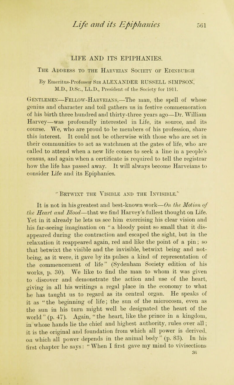 LIFE AND ITS EPIPHANIES. The Address to the Harveian Society of Edinburgh By Emeritus-Professor Sir ALEXANDER RUSSELL SIMPSON, M.D., D.Sc, LL.D., President of the Society for 1911. Gentlemen—Fellow-Hauveians,—The man, the spell of whose genius and character and toil gathers us in festive commemoration of his birth three hundred and thirty-three years ago—Dr. William Harvey—was profoundly interested in Life, its source, and its course. We, who are proud to be members of his profession, share this interest. It could not be otherwise with those who are set in their communities to act as watchmen at the gates of life, who are called to attend when a new life comes to seek a line in a people's census, and again when a certificate is required to tell the registrar how the life has passed away. It will always become Harveians to consider Life and its Epiphanies. Betwixt the Visible and the Invisible.'' It is not in his greatest and best-known work—On the Motion of the Heart and Blood—that we find Harvey's fullest thought on Life. Yet in it already he lets us see him exercising his clear vision and his far-seeing imagination on a bloody point so small that it dis- appeared during the contraction and escaped the sight, but in the relaxation it reappeared again, red and like the point of a pin; so that betwixt the visible and the invisible, betwixt being and not- being, as it were, it gave by its pulses a kind of representation of the commencement of life (Sydenham Society edition of his works, p. 30). We like to find the man to whom it was given to discover and demonstrate the action and use of the heart, giving in all his writings a regal place in the economy to what he has taught us to regard as its central organ. He speaks of it as the beginning of life; the sun of the microcosm, even as the sun in his turn might well be designated the heart of the world (p. 47). Again, the heart, like the prince in a kingdom, in whose hands lie the chief and highest authority, rules over all; it is the original and foundation from which all power is derived, on which all power depends in the animal body (p. 83). In his first chapter he says: When I first gave my mind to vivisections 30