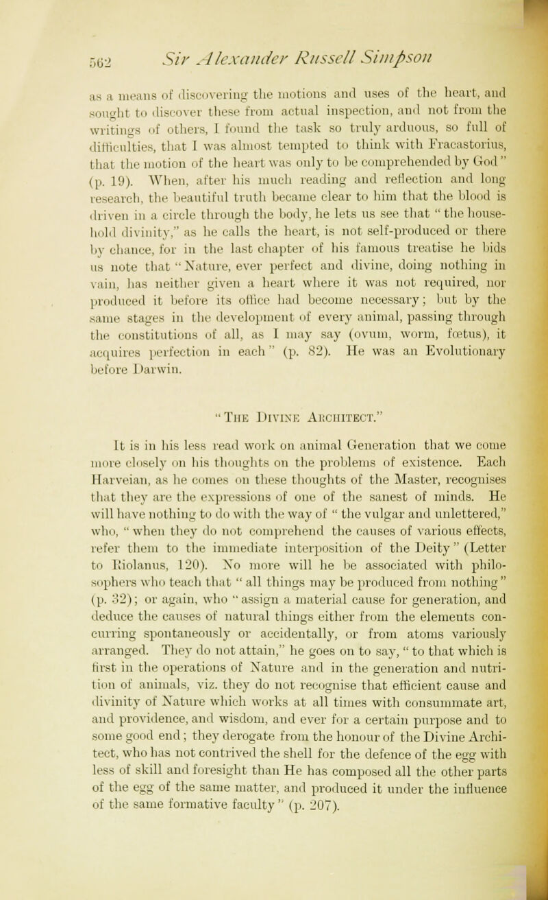as a means of discovering the motions and uses of the heart, and sought to discover these from actual inspection, and not from the writings of others, I found the task so truly arduous, so full of difficulties, that I was almost tempted to think with Fracastorius, that the motion of the heart was only to he comprehended by God (p. 19). When, after his much reading and reflection and long research, the beautiful truth became clear to him that the blood is driven in a circle through the body, he lets us see that thehouse- hold divinity, as he calls the heart, is not self-produced or there by chance, for in the last chapter of his famous treatise he bids us note that Nature, ever perfect and divine, doing nothing in vain, lias neither given a heart where it was not required, nor produced it before its office had become necessary; but by the same stages in the development of every animal, passing through the constitutions of all, as I may say (ovum, worm, foetus), it acquires perfection in each (p. 82). He was an Evolutionary before I >arwin. The Divine Architect. It is in his less read work on animal Generation that we come more closely on his thoughts on the problems of existence. Each Harveian, as he comes on these thoughts of the Master, recognises that they are the expressions of one of the sanest of minds. He will have nothing to do with the way of the vulgar and unlettered, who, when they do not comprehend the causes of various effects, refer them to the immediate interposition of the Deity (Letter to Kiolanus, 120). Xo more will he be associated with philo- sophers who teach that all things may be produced from nothing (p. 32); or again, who assign a material cause for generation, and deduce the causes of natural things either from the elements con- curring spontaneously or accidentally, or from atoms variously arranged. They do not attain, he goes on to say, to that which is first in the operations of Nature and in the generation and nutri- tion of animals, viz. they do not recognise that efficient cause and divinity of Nature which works at all times with consummate art, and providence, and wisdom, and ever for a certain purpose and to some good end; they derogate from the honour of the Divine Archi- tect, who has not contrived the shell for the defence of the egg with less of skill and foresight than He has composed all the other parts of the egg of the same matter, and produced it under the influence of the same formative faculty (p. 207).