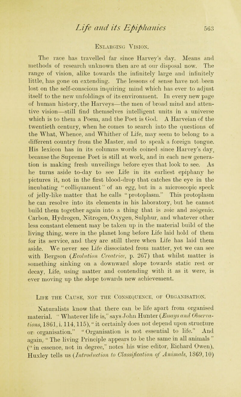 Enlarging Vision. The race has travelled far since Harvey's day. Means and methods of research unknown then are at our disposal now. The range of vision, alike towards the infinitely large and infinitely little, has gone on extending. The lessons of sense have not been lost on the self-conscious inquiring mind which has ever to adjust itself to the new unfoldings of its environment. In every new page of human history, the Harveys—the men of broad mind and atten- tive vision—still find themselves intelligent units in a universe which is to them a Poem, and the Poet is God. A Harveian of the twentieth century, when he comes to search into the questions of the What, Whence, and Whither of Life, may seem to belong to a different country from the Master, and to speak a foreign tongue. His lexicon has in its columns words coined since Harvey's day, because the Supreme Poet is still at work, and in each new genera- tion is making fresh unveilings before eyes that look to see. As he turns aside to-day to see Life in its earliest epiphany he pictures it, not in the first blood-drop that catches the eye in the incubating  colliquament of an egg, but in a microscopic speck of jelly-like matter that he calls  protoplasm. This protoplasm he can resolve into its elements in his laboratory, but he cannot build them together again into a thing that is zoic and zoogenic. Carbon, Hydrogen, Nitrogen, Oxygen, Sulphur, and whatever other less constant element may be taken up in the material build of the living thing, were in the planet long before Life laid hold of them for its service, and they are still there when Life has laid them aside. We never see Life dissociated from matter, yet we can see with Bergson {Evolution Creatricc, p. 267) that whilst matter is something sinking on a downward slope towards static rest or decay, Life, using matter and contending with it as it were, is ever moving up the slope towards new achievement. Life the Cause, not the Consequence, of Organisation. Naturalists know that there can be life apart from organised material.  Whatever life is, says John Hunter (Essays caul Observa- tions, 1861, i. 114,115), it certainly does not depend upon structure or organisation.  Organisation is not essential to life. And again,  The living Principle appears to be the same in all animals  ( in essence, not in degree, notes his wise editor, Pdchard Owen). Huxley tells us (Introduction to Classification of Animals, 1S69,10)